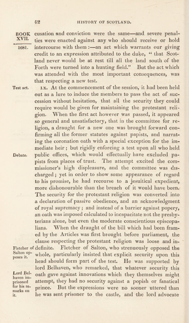 BOOK XVII. rj 1681. Test act. Debate. cusation and conviction were the same—and severe penal- ties were enacted against any who should receive or hold intercourse with them :—an act which warrants our giving credit to an expression attributed to the duke, 66 that Scot- land never would be at rest till all the land south of the Forth were turned into a hunting field.” But the act which was attended with the most important consequences, was that respecting a new test. lx. At the commencement of the session, it had been held out as a lure to induce the members to pass the act of sue- cession without hesitation, that all the security they could require would be given for maintaining the protestant reli- gion. When the first act however was passed, it appeared so general and unsatisfactory, that in the committee for re- ligion, a draught for a new one was brought forward con- firming all the former statutes against papists, and narrat- ing the coronation oath with a special exception for the im- mediate heir ; but rigidly enforcing a test upon all who held public offices, which would effectually have excluded pa- pists from places of trust. The attempt excited the com- missioner’s high displeasure, and the committee was dis- charged ; yet in order to show some appearance of regard to his promise, he had recourse to a jesuitical expedient, more dishonourable than the breach of it would have been. The security for the protestant religion was converted into a declaration of passive obedience, and an acknowledgment of royal supremacy ; and instead of a barrier against popery, an oath was imposed calculated to incapacitate not the presby- terians alone, but even the moderate conscientious episcopa- lians. When the draught of the bill which had been fram- ed by the Articles was first brought before parliament, the clause respecting the protestant religion was loose and in- Fletcher of definite. Fletcher of Salton, who strenuously opposed the posesnit°P wh°le> particularly insisted that explicit security upon this head should form part of the test. He was supported by lord Belhaven, who remarked, that whatever security this oath gave against innovations which they themselves might attempt, they had no security against a popish or fanatical prince. But the expressions were no sooner uttered than he was sent prisoner to the castle, and the lord advocate Lord Bel- haven im- prisoned for his re- marks on it.