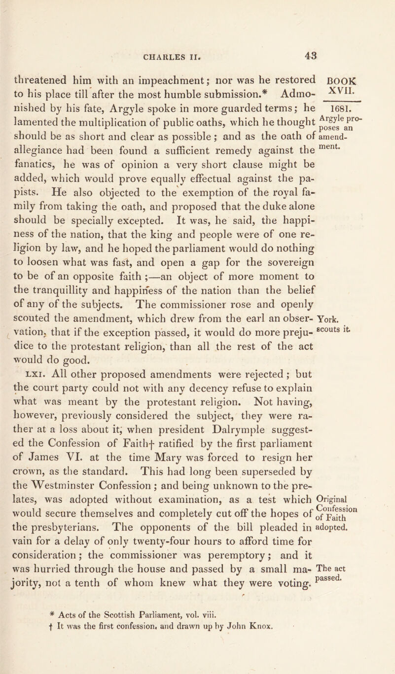 threatened him with an impeachment; nor was he restored BOOK to his place till after the most humble submission.* Admo- nished by his fate, Argyle spoke in more guarded terms; he 1681. lamented the multiplication of public oaths, which he thought pjfjslea^r°” should be as short and clear as possible; and as the oath of amend- allegiance had been found a sufficient remedy against the ment* fanatics, he was of opinion a very short clause might be added, which would prove equally effectual against the pa- pists. He also objected to the exemption of the royal fa- mily from taking the oath, and proposed that the duke alone should be specially excepted. It was, he said, the happi- ness of the nation, that the king and people were of one re- ligion by law, and he hoped the parliament would do nothing to loosen what was fast, and open a gap for the sovereign to be of an opposite faith ;—an object of more moment to the tranquillity and happiness of the nation than the belief of any of the subjects. The commissioner rose and openly scouted the amendment, which drew from the earl an obser- York, vation* that if the exception passed, it would do more preju- scouts lfc- dice to the protestant religion, than all the rest of the act would do good. lxi. All other proposed amendments were rejected ; but the court party could not with any decency refuse to explain what was meant by the protestant religion. Not having, however, previously considered the subject, they were ra- ther at a loss about it, when president Dalrymple suggest- ed the Confession of Faith-)' ratified by the first parliament of James VI. at the time Mary was forced to resign her crown, as the standard. This had long been superseded by the Westminster Confession ; and being unknown to the pre- lates, was adopted without examination, as a test which Original would secure themselves and completely cut off the hopes of S°Faith °n the presbyterians. The opponents of the bill pleaded in adopted, vain for a delay of only twenty-four hours to afford time for consideration; the commissioner was peremptory; and it was hurried through the house and passed by a small ma- The act jority, not a tenth of whom knew what they were voting. passed* * Acts of the Scottish Parliament, vol. viii. f It was the first confession, and drawn up by John Knox.