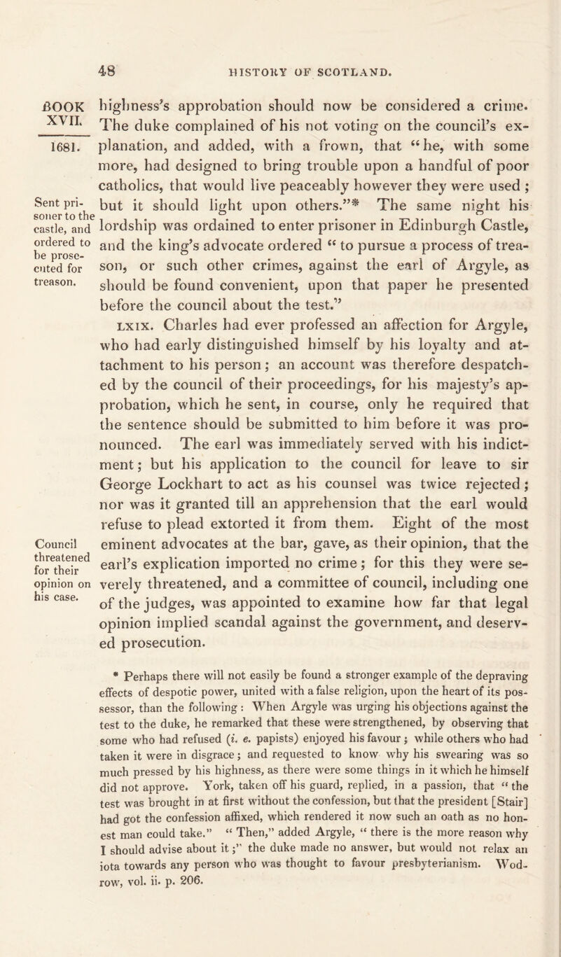 -BOOK XVII. 1681. Sent pri- soner to the castle, and ordered to be prose- cuted for treason. Council threatened for their opinion on his case. highness’s approbation should now be considered a crime. The duke complained of his not voting on the council’s ex- planation, and added, with a frown, that 44 he, with some more, had designed to bring trouble upon a handful of poor catholics, that would live peaceably however they were used ; but it should light upon others.”* The same night his lordship was ordained to enter prisoner in Edinburgh Castle, and the king’s advocate ordered 44 to pursue a process of trea- son, or such other crimes, against the earl of Argyle, as should be found convenient, upon that paper he presented before the council about the test.1’ lxix. Charles had ever professed an affection for Argyle, who had early distinguished himself by his loyalty and at- tachment to his person; an account was therefore despatch- ed by the council of their proceedings, for his majesty’s ap- probation, which he sent, in course, only he required that the sentence should be submitted to him before it was pro- nounced. The earl was immediately served with his indict- ment ; but his application to the council for leave to sir George Lockhart to act as his counsel was twice rejected ; nor was it granted till an apprehension that the earl would refuse to plead extorted it from them. Eight of the most eminent advocates at the bar, gave, as their opinion, that the earl’s explication imported no crime; for this they were se- verely threatened, and a committee of council, including one of the judges, was appointed to examine how far that legal opinion implied scandal against the government, and deserv- ed prosecution. * Perhaps there will not easily be found a stronger example of the depraving effects of despotic power, united with a false religion, upon the heart of its pos- sessor, than the following : When Argyle was urging his objections against the test to the duke, he remarked that these were strengthened, by observing that some who had refused (i. e. papists) enjoyed his favour ; while others who had taken it were in disgrace; and requested to know why his swearing was so much pressed by his highness, as there were some things in it which he himself did not approve. York, taken off his guard, replied, in a passion, that “ the test was brought in at first without the confession, but that the president [Stair] had got the confession affixed, which rendered it now such an oath as no hon- est man could take.” “ Then,” added Argyle, “ there is the more reason why I should advise about itthe duke made no answer, but would not relax an iota towards any person who was thought to favour presbyterianism. Wod- row, vol. ii. p. 206.