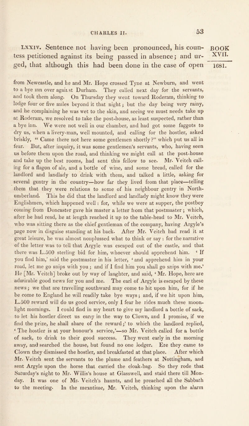 Lxxiv. Sentence not having been pronounced, his coun- tess petitioned against its being passed in absence; and ur- ged, that although this had been done in the case of open from Newcastle, and he and Mr. Hope crossed Tyne at Newburn, and went to a bye inn over against Durham. They called next day for the servants, and took them along. On Thursday they went toward Roderam, thinking to lodge four or five miles beyond it that night; but the day being very rainy, and he complaining he was wet to the skin, and seeing we must needs take up at Roderam, we resolved to take the post-house, as least suspected, rather than a bye inn. We were not well in our chamber, and had got some faggots to dry us, when a livery-man, well mounted, and calling for the hostler, asked briskly, “ Came there not here some gentlemen shortly?” which put us all in fear. But, after inquiry, it was some gentlemen’s servants, who, having seen us before them upon the road, and thinking we might call at the post-house and take up the best rooms, had sent this fellow to see. Mr. Veiteh call- ing for a flagon of ale, and a bottle of wine, and some bread, called for the landlord and landlady to drink with them, and talked a little, asking for several gentry in the country—how far they lived from that place—telling them that they were relations to some of his neighbour gentry in North- umberland. This he did that the landlord and landlady might know they were Englishmen, which happened well: for, while we were at supper, the postboy coming from Doncaster gave his master a letter from that postmaster ; which, after he had read, he at length reached it up to the table-head to Mr. Veiteh, who was sitting there as the chief gentleman of the company, having Argyle’s page now in disguise standing at his back. After Mr. Veiteh had read it at great leisure, he was almost nonplussed what to think or say : for the narrative of the letter was to tell that Argyle was escaped out of the castle, and that there was L.oGO sterling bid for him, whoever should apprehend him. ‘ If you find him,’ said the postmaster in his letter, ‘ and apprehend him in your road, let me go snips with you ; and if I find him you shall go snips with me.’ He [Mr. Veiteh] broke out by way of laughter, and said, ‘Mr. Hope, here are admirable good news for you and me. The earl of Argyle is escaped by these news; we that are travelling southward may come to hit upon him, for if he be come to England he will readily take bye ways; and, if we hit upon him, L.5G0 reward will do us good service, only I fear he rides much these moon- light mornings. I could find in my heart to give my landlord a bottle of sack, to let his hostler direct us eany in the way to Clown, and I promise, if we find the prize, he shall share of the reward •’ to which the landlord replied, ‘ The hostler is at your honour’s service,’—so Mr. Veiteh called for a bottle of sack, to drink to their good success. They went early in the morning away, and searched the house, but found no one lodger. Ere they came to Clown they dismissed the hostler, and breakfasted at that place. After which Mr. Veiteh sent the servants to the plume and feathers at Nottingham, and sent Argyle upon the horse that carried the cloak-bag. So they rode that Saturday’s night to Mr. Willis’s house at Glasswell, and staid there till Mon- day. It wras one of Mr. Veitch’s haunts, and he preached all the Sabbath to the meeting. In the meantime, Mr. Veiteh, thinking upon the alarm BOOK XVII. 1681.