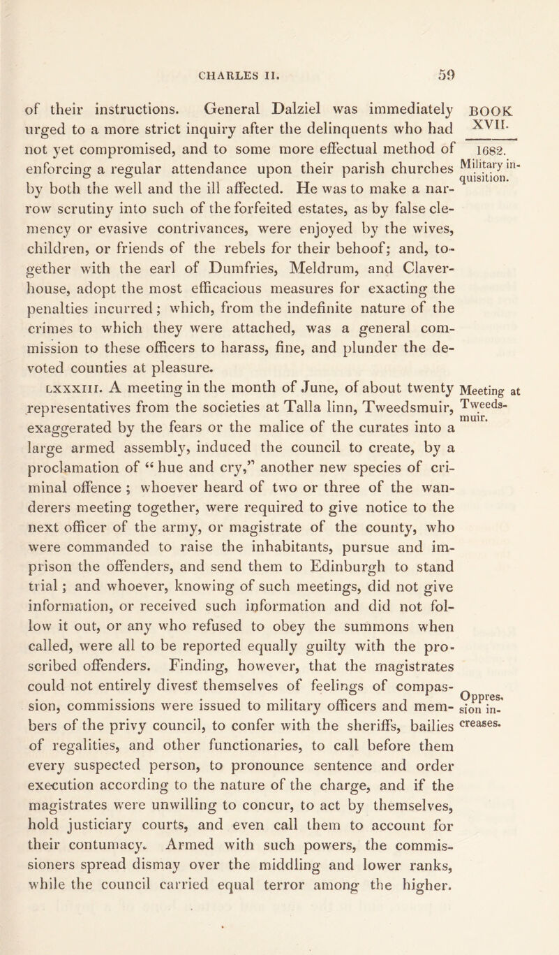 of their instructions. General Dalziel was immediately urged to a more strict inquiry after the delinquents who had not yet compromised, and to some more effectual method of enforcing a regular attendance upon their parish churches by both the well and the ill affected. He was to make a nar- row scrutiny into such of the forfeited estates, as by false cle- mency or evasive contrivances, were enjoyed by the wives, children, or friends of the rebels for their behoof; and, to- gether with the earl of Dumfries, Meldrum, and Claver- house, adopt the most efficacious measures for exacting the penalties incurred; which, from the indefinite nature of the crimes to which they were attached, was a general com- mission to these officers to harass, fine, and plunder the de- voted counties at pleasure. lxxxiii. A meeting in the month of June, of about twenty representatives from the societies at Talla linn, Tweedsmuir, exaggerated by the fears or the malice of the curates into a large armed assembly, induced the council to create, by a proclamation of 44 hue and cry,” another new species of cri- minal offence ; whoever heard of two or three of the wan- derers meeting together, were required to give notice to the next officer of the army, or magistrate of the county, who were commanded to raise the inhabitants, pursue and im- prison the offenders, and send them to Edinburgh to stand trial; and whoever, knowing of such meetings, did not give information, or received such information and did not fol- low it out, or any who refused to obey the summons when called, were all to be reported equally guilty with the pro- scribed offenders. Finding, however, that the magistrates could not entirely divest themselves of feelings of compas- sion, commissions were issued to military officers and mem- bers of the privy council, to confer with the sheriffs, bailies of regalities, and other functionaries, to call before them every suspected person, to pronounce sentence and order execution according to the nature of the charge, and if the magistrates were unwilling to concur, to act by themselves, hold justiciary courts, and even call them to account for their contumacy. Armed with such powers, the commis- sioners spread dismay over the middling and lower ranks, while the council carried equal terror among the higher. BOOK XVII. 1682. Military in- quisition. Meeting at Tweeds- muir. Oppres, sion in- creases.