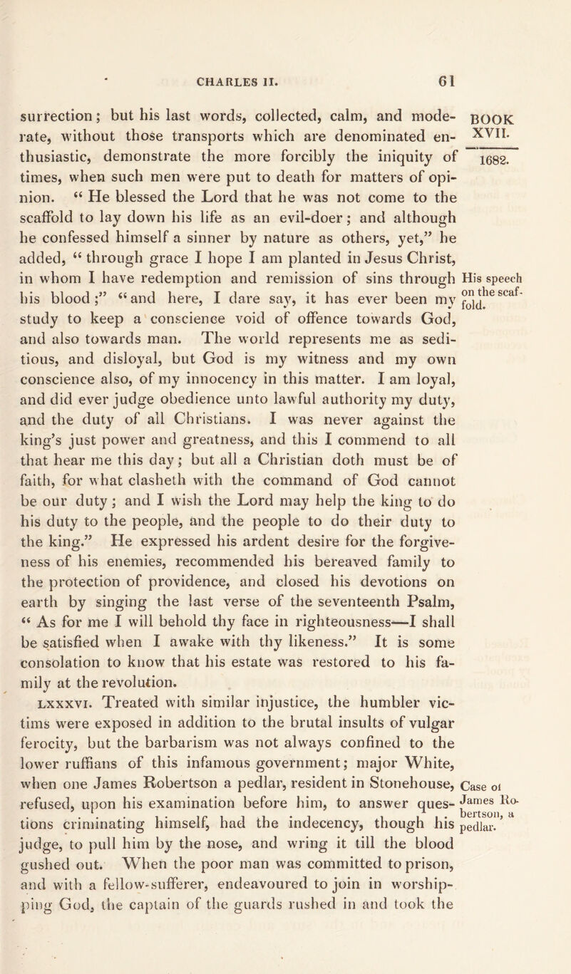 surrection; but his last words, collected, calm, and mode- BOOK rate, without those transports which are denominated en- XVII. thusiastic, demonstrate the more forcibly the iniquity of xe82. times, when such men were put to death for matters of opi- nion. “ He blessed the Lord that he was not come to the scaffold to lay down his life as an evil-doer; and although he confessed himself a sinner by nature as others, yet,” he added, “ through grace I hope I am planted in Jesus Christ, in whom I have redemption and remission of sins through His speech his blood;” “and here, I dare say, it has ever been my scaf study to keep a conscience void of offence towards God, and also towards man. The world represents me as sedi- tious, and disloyal, but God is my witness and my own conscience also, of my innocency in this matter. I am loyal, and did ever judge obedience unto lawful authority my duty, and the duty of all Christians. I was never against the king’s just power and greatness, and this I commend to all that hear me this day; but all a Christian doth must be of faith, for what clasheth with the command of God cannot be our duty; and I wish the Lord may help the king to do his duty to the people, and the people to do their duty to the king.” He expressed his ardent desire for the forgive- ness of his enemies, recommended his bereaved family to the protection of providence, and closed his devotions on earth by singing the last verse of the seventeenth Psalm, “ As for me I will behold thy face in righteousness—I shall be satisfied when I awake with thy likeness.” It is some consolation to know that his estate was restored to his fa- mily at the revolution. lxxxvi. Treated with similar injustice, the humbler vic- tims were exposed in addition to the brutal insults of vulgar ferocity, but the barbarism was not always confined to the lower ruffians of this infamous government; major White, when one James Robertson a pedlar, resident in Stonehouse, Case oi refused, upon his examination before him, to answer ques- James Ho- ' * a. bertson tions criminating himself, had the indecency, though his pedlar. ’ judge, to pull him by the nose, and wring it till the blood gushed out. When the poor man was committed to prison, and with a fellow-sufferer, endeavoured to join in worship- ping God, the captain of the guards rushed in and took the