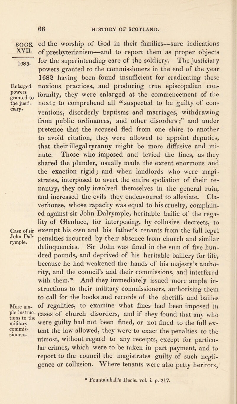 BOOK XVII. 1683. Enlarged, powers granted to the justi- ciary. Case of sir John Dal- rymple. More am- ple instruc- tions to the military commis- sioners. ed the worship of God in their families—sure indications of presbyterianism—and to report them as proper objects for the superintending care of the soldiery. The justiciary powers granted to the commissioners in the end of the year 1682 having been found insufficient for eradicating these noxious practices, and producing true episcopalian con- formity, they were enlarged at the commencement of the next; to comprehend all “suspected to be guilty of con- ventions, disorderly baptisms and marriages, withdrawing from public ordinances, and other disordersand under pretence that the accused fled from one shire to another to avoid citation, they were allowed to appoint deputies, that their illegal tyranny might be more diffusive and mi- nute. Those who imposed and levied the fines, as they shared the plunder, usually made the extent enormous and the exaction rigid; and when landlords who were magi- strates, interposed to avert the entire spoliation of their te- nantry, they only involved themselves in the general ruin, and increased the evils they endeavoured to alleviate. Cla- verhouse, whose rapacity was equal to his cruelty, complain- ed against sir John Dalrymple, heritable bailie of the rega- lity of Glenluce, for interposing, by collusive decreets, to exempt his own and his father’s tenants from the full legal penalties incurred by their absence from church and similar delinquencies. Sir John was fined in the sum of five hun- dred pounds, and deprived of his heritable baillery for life, because he had weakened the hands of his majesty’s autho- rity, and the council’s and their commissions, and interfered with them.* And they immediately issued more ample in- structions to their military commissioners, authorising them to call for the books and records of the sheriffs and bailies of regalities, to examine what fines had been imposed in cases of church disorders, and if they found that any who were guilty had not been fined, or not fined to the full ex- tent the law allowed, they were to exact the penalties to the utmost, without regard to any receipts, except for particu- lar crimes, which were to be taken in part payment, and to report to the council the magistrates guilty of such negli- gence or collusion. Where tenants were also petty heritors, * Fountainhall’s Decis. vol. i. p. 217-