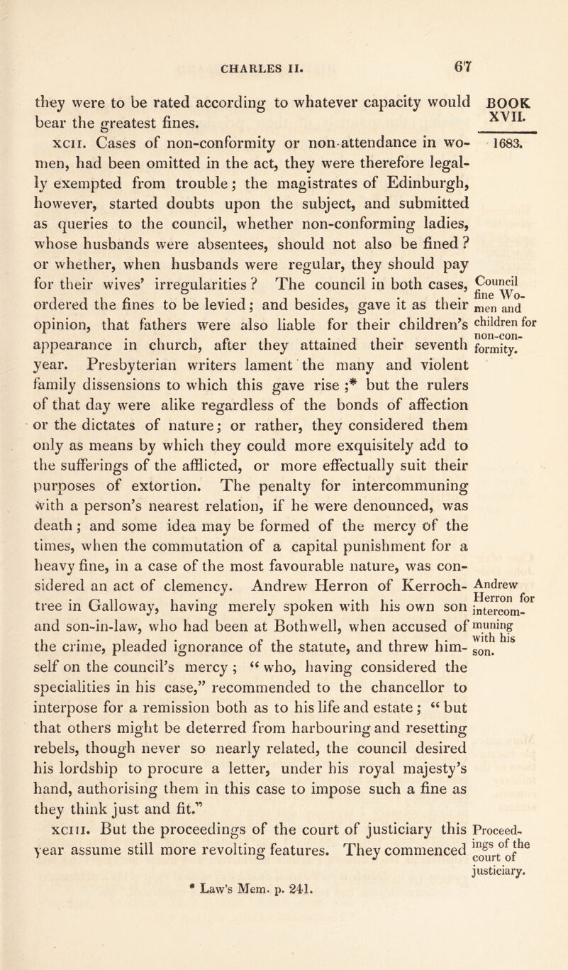 BOOK XVII. 1683. they were to be rated according to whatever capacity would bear the greatest fines. xcii. Cases of non-conformity or non-attendance in wo- men, had been omitted in the act, they were therefore legal- ly exempted from trouble; the magistrates of Edinburgh, however, started doubts upon the subject, and submitted as queries to the council, whether non-conforming ladies, whose husbands were absentees, should not also be fined ? or whether, when husbands were regular, they should pay for their wives’ irregularities ? The council in both cases, Council ° . fine Wo- ordered the fines to be levied; and besides, gave it as their men and opinion, that fathers were also liable for their children’s children for appearance in church, after they attained their seventh formity. year. Presbyterian writers lament the many and violent family dissensions to which this gave rise ;* but the rulers of that day were alike regardless of the bonds of affection or the dictates of nature; or rather, they considered them only as means by which they could more exquisitely add to the sufferings of the afflicted, or more effectually suit their purposes of extortion. The penalty for intercommuning with a person’s nearest relation, if he were denounced, was death; and some idea may be formed of the mercy of the times, when the commutation of a capital punishment for a heavy fine, in a case of the most favourable nature, was con- sidered an act of clemency. Andrew Herron of Kerroch- Andrew tree in Galloway, having merely spoken with his own son intercom- and son-in-law, who had been at Bothwell, when accused of miming the crime, pleaded ignorance of the statute, and threw him- son> self on the council’s mercy ; (e who, having considered the specialities in his case,” recommended to the chancellor to interpose for a remission both as to his life and estate ; (( but that others might be deterred from harbouring and resetting rebels, though never so nearly related, the council desired his lordship to procure a letter, under his royal majesty’s hand, authorising them in this case to impose such a fine as they think just and fit.” xciii. But the proceedings of the court of justiciary this Proceed- year assume still more revolting features. They commenced ^srt°^he justiciary. * Law’s Mem. p. 24-1.