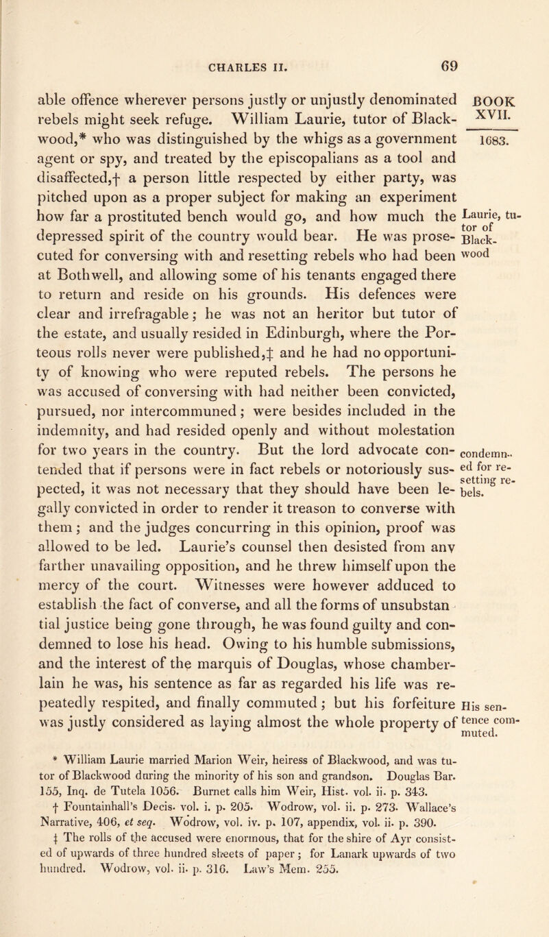 able offence wherever persons justly or unjustly denominated BOOK rebels might seek refuge. William Laurie, tutor of Black- XVII. wood,* who was distinguished by the whigs as a government 1C83. agent or spy, and treated by the episcopalians as a tool and disaffected,f a person little respected by either party, was pitched upon as a proper subject for making an experiment how far a prostituted bench would go, and how much the i-am-ie, tu- depressed spirit of the country would bear. He was prose- Black- cuted for conversing with and resetting rebels who had been wood at Both well, and allowing some of his tenants engaged there to return and reside on his grounds. His defences were clear and irrefragable; he was not an heritor but tutor of the estate, and usually resided in Edinburgh, where the Por- teous rolls never were published,J and he had no opportuni- ty of knowing who were reputed rebels. The persons he was accused of conversing with had neither been convicted, pursued, nor intercommuned; were besides included in the indemnity, and had resided openly and without molestation for two years in the country. But the lord advocate con- condemn*, tended that if persons were in fact rebels or notoriously sus- etl f?r re- pected, it was not necessary that they should have been le- bels” 0 ^ gaily convicted in order to render it treason to converse with them; and the judges concurring in this opinion, proof was allowed to be led. Laurie’s counsel then desisted from anv farther unavailing opposition, and he threw himself upon the mercy of the court. Witnesses were however adduced to establish the fact of converse, and all the forms of unsubstan tial justice being gone through, he was found guilty and con- demned to lose his head. Owing to his humble submissions, and the interest of the marquis of Douglas, whose chamber- lain he was, his sentence as far as regarded his life was re- peatedly respited, and finally commuted ,* but his forfeiture His sen- was justly considered as laying almost the whole property of ten^com * William Laurie married Marion Weir, heiress of Blackwood, and was tu- tor of Blackwood during the minority of his son and grandson. Douglas Bar. 155, Inq. de Tutela 1056. Burnet calls him Weir, Hist. vol. ii. p. 343. f Fountainhall’s Decis. vol. i. p. 205. Wodrow, vol. ii. p. 273- Wallace’s Narrative, 406, et seq. Wodrow, vol. iv. p. 107, appendix, vol. ii. p. 390. J The rolls of the accused were enormous, that for the shire of Ayr consist- ed of upwards of three hundred sheets of paper ; for Lanark upwards of two hundred. Wodrow, vol. ii. p. 316. Law’s Mem. 255.