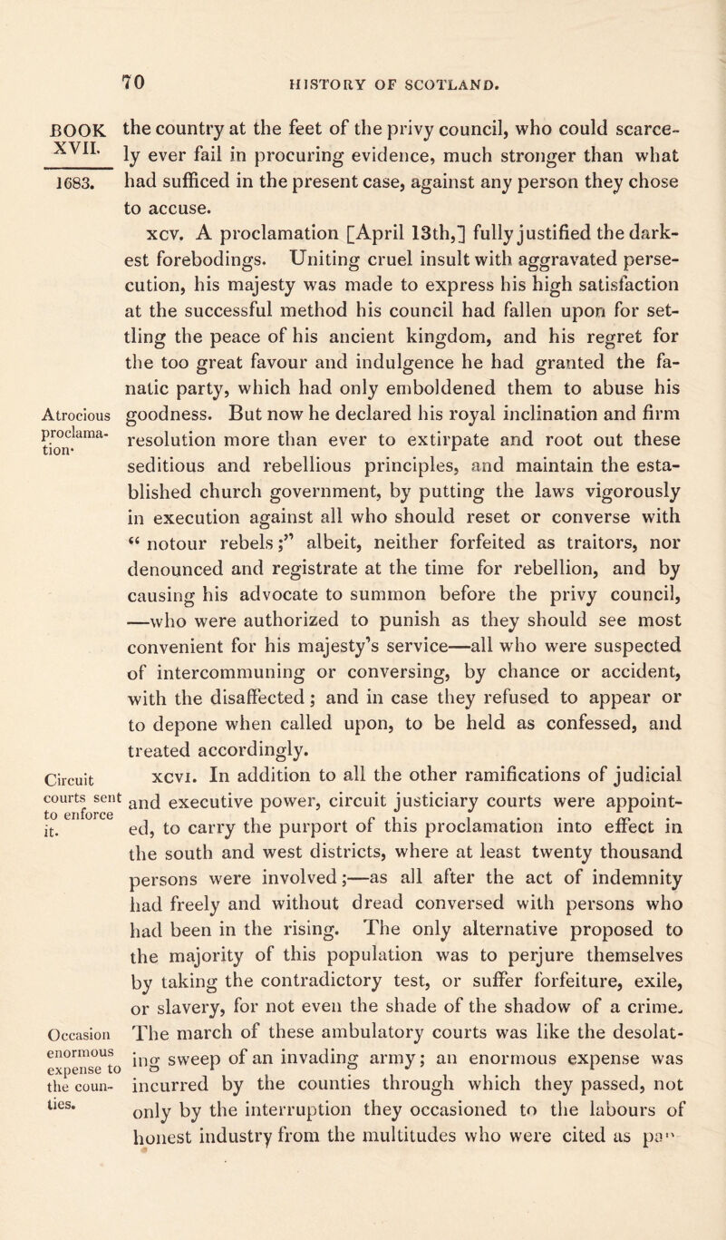 BOOK XVII. 1683. Atrocious proclama- tion* Circuit courts sent to enforce it. Occasion enormous expense to the coun- ties. the country at the feet of the privy council, who could scarce- ly ever fail in procuring evidence, much stronger than what had sufficed in the present case, against any person they chose to accuse. xcv. A proclamation [April 13th,] fully justified the dark- est forebodings. Uniting cruel insult with aggravated perse- cution, his majesty was made to express his high satisfaction at the successful method his council had fallen upon for set- tling the peace of his ancient kingdom, and his regret for the too great favour and indulgence he had granted the fa- natic party, which had only emboldened them to abuse his goodness. But now he declared his royal inclination and firm resolution more than ever to extirpate and root out these seditious and rebellious principles, and maintain the esta- blished church government, by putting the laws vigorously in execution against all who should reset or converse with “ notour rebelsalbeit, neither forfeited as traitors, nor denounced and registrate at the time for rebellion, and by causing his advocate to summon before the privy council, —who were authorized to punish as they should see most convenient for his majesty’s service—all who were suspected of intercommuning or conversing, by chance or accident, with the disaffected; and in case they refused to appear or to depone when called upon, to be held as confessed, and treated accordingly. xcvi. In addition to all the other ramifications of judicial and executive power, circuit justiciary courts were appoint- ed, to carry the purport of this proclamation into effect in the south and west districts, where at least twenty thousand persons were involved;—as all after the act of indemnity had freely and without dread conversed with persons who had been in the rising. The only alternative proposed to the majority of this population was to perjure themselves by taking the contradictory test, or suffer forfeiture, exile, or slavery, for not even the shade of the shadow of a crime- The march of these ambulatory courts was like the desolat- ing sweep of an invading army; an enormous expense was incurred by the counties through which they passed, not only by the interruption they occasioned to the labours of honest industry from the multitudes who were cited as pa,v