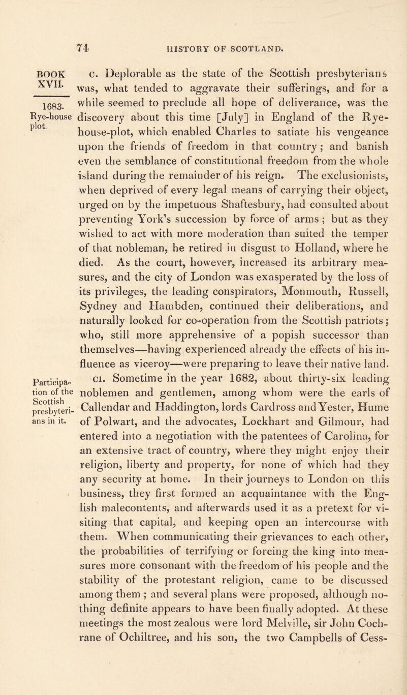 BOOK XVII. 1683. Rye-house ploL Participa- tion of the Scottish presbyteri- ans in it. c. Deplorable as the state of the Scottish presbyterians was, what tended to aggravate their sufferings, and for a while seemed to preclude all hope of deliverance, was the discovery about this time [July] in England of the Rye- house-plot, which enabled Charles to satiate his vengeance upon the friends of freedom in that country ; and banish even the semblance of constitutional freedom from the whole island during the remainder of his reign. The exclusionists, when deprived of every legal means of carrying their object, urged on by the impetuous Shaftesbury, had consulted about preventing York’s succession by force of arms ; but as they wished to act with more moderation than suited the temper of that nobleman, he retired in disgust to Holland, where he died. As the court, however, increased its arbitrary mea- sures, and the city of London w as exasperated by the loss of its privileges, the leading conspirators, Monmouth, Russell, Sydney and Hambden, continued their deliberations, and naturally looked for co-operation from the Scottish patriots; who, still more apprehensive of a popish successor than themselves—having experienced already the effects of his in- fluence as viceroy—were preparing to leave their native land. ci. Sometime in the year 1682, about thirty-six leading noblemen and gentlemen, among whom were the earls of Callendar and Haddington, lords Cardross and Yester, Hume of Polwart, and the advocates, Lockhart and Gilmour, had entered into a negotiation with the patentees of Carolina, for an extensive tract of country, where they might enjoy their religion, liberty and property, for none of which had they any security at home. In their journeys to London on this business, they first formed an acquaintance with the Eng- lish malecontents, and afterwards used it as a pretext for vi- siting that capital, and keeping open an intercourse with them. When communicating their grievances to each other, the probabilities of terrifying or forcing the king into mea- sures more consonant writh the freedom of his people and the stability of the protestant religion, came to be discussed among them ; and several plans were proposed, although no- thing definite appears to have been filially adopted. At these meetings the most zealous were lord Melville, sir John Coch- rane of Ochiltree, and his son, the two Campbells of Cess-