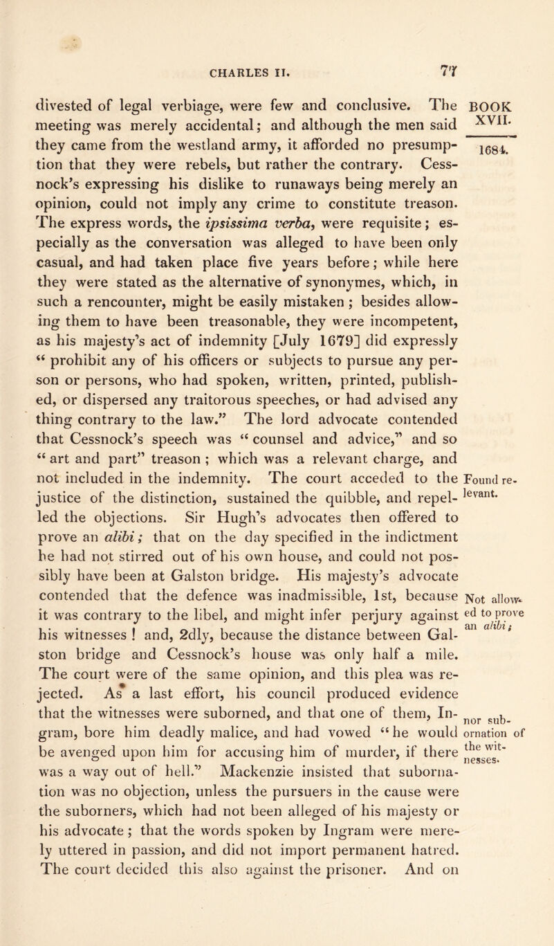 divested of legal verbiage, were few and conclusive. The meeting was merely accidental; and although the men said they came from the westland army, it afforded no presump- tion that they were rebels, but rather the contrary. Cess- nock’s expressing his dislike to runaways being merely an opinion, could not imply any crime to constitute treason. The express words, the ipsissima verba, were requisite; es- pecially as the conversation was alleged to have been only casual, and had taken place five years before; while here they were stated as the alternative of synonymes, which, in such a rencounter, might be easily mistaken ; besides allow- ing them to have been treasonable, they were incompetent, as his majesty’s act of indemnity [July 1679] did expressly “ prohibit any of his officers or subjects to pursue any per- son or persons, who had spoken, written, printed, publish- ed, or dispersed any traitorous speeches, or had advised any thing contrary to the law.” The lord advocate contended that Cessnock’s speech was “ counsel and advice,” and so 66 art and part” treason ; which was a relevant charge, and not included in the indemnity. The court acceded to the justice of the distinction, sustained the quibble, and repel- led the objections. Sir Hugh’s advocates then offered to prove an alibi; that on the day specified in the indictment he had not stirred out of his own house, and could not pos- sibly have been at Galston bridge. His majesty’s advocate contended that the defence was inadmissible, 1st, because it was contrary to the libel, and might infer perjury against his witnesses ! and, 2dly, because the distance between Gal- ston bridge and Cessnock’s house was only half a mile. The court were of the same opinion, and this plea was re- jected. As a last effort, his council produced evidence that the witnesses were suborned, and that one of them, In- gram, bore him deadly malice, and had vowed “ he would be avenged upon him for accusing him of murder, if there was a way out of hell.” Mackenzie insisted that suborna- tion was no objection, unless the pursuers in the cause were the suborners, which had not been alleged of his majesty or his advocate ; that the words spoken by Ingram were mere- ly uttered in passion, and did not import permanent hatred. The court decided this also against the prisoner. And on BOOK XVII. 1684. Found re- levant. Not allow* ed to prove an alibi; nor sub- ornation of the wit- nesses.