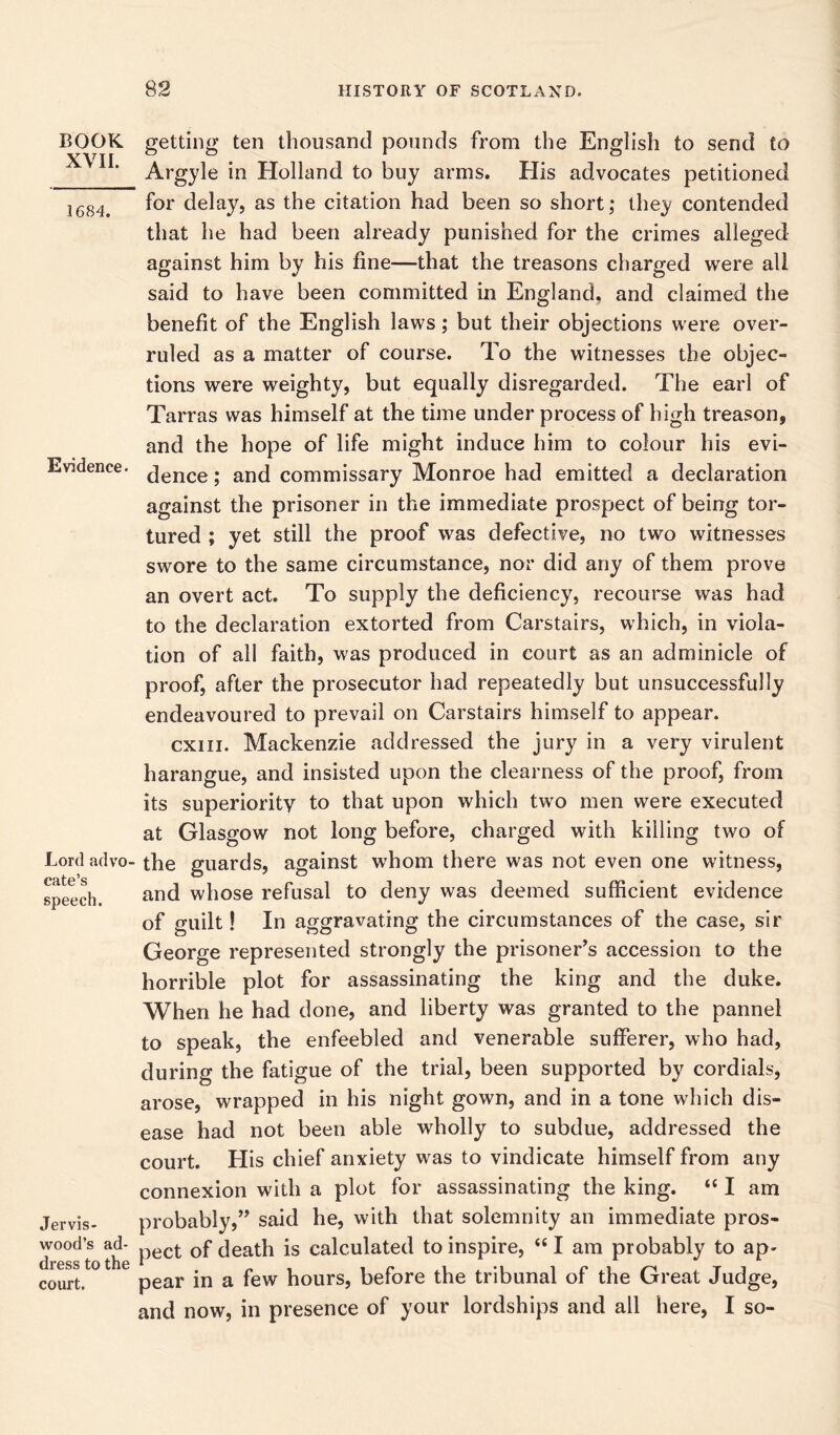 BOOK XVII. 1684. Evidence. Lord advo cate’s speech. Jervis- wood’s ad- dress to the court. getting ten thousand pounds from the English to send to Argyle in Holland to buy arms. His advocates petitioned for delay, as the citation had been so short; they contended that he had been already punished for the crimes alleged against him by his fine—that the treasons charged were all said to have been committed in England, and claimed the benefit of the English laws; but their objections were over- ruled as a matter of course. To the witnesses the objec- tions were weighty, but equally disregarded. The earl of Tarras was himself at the time under process of high treason, and the hope of life might induce him to colour his evi- dence ; and commissary Monroe had emitted a declaration against the prisoner in the immediate prospect of being tor- tured ; yet still the proof was defective, no two witnesses swore to the same circumstance, nor did any of them prove an overt act. To supply the deficiency, recourse was had to the declaration extorted from Carstairs, which, in viola- tion of all faith, was produced in court as an adminicle of proof, after the prosecutor had repeatedly but unsuccessfully endeavoured to prevail on Carstairs himself to appear. cxiii. Mackenzie addressed the jury in a very virulent harangue, and insisted upon the clearness of the proof, from its superiority to that upon which two men were executed at Glasgow not long before, charged with killing two of the guards, against whom there was not even one witness, and whose refusal to deny was deemed sufficient evidence of guilt! In aggravating the circumstances of the case, sir George represented strongly the prisoner’s accession to the horrible plot for assassinating the king and the duke. When he had done, and liberty was granted to the pannel to speak, the enfeebled and venerable sufferer, who had, during the fatigue of the trial, been supported by cordials, arose, wrapped in his night gown, and in a tone which dis- ease had not been able wholly to subdue, addressed the court. His chief anxiety was to vindicate himself from any connexion with a plot for assassinating the king. “ I am probably,” said he, with that solemnity an immediate pros- pect of death is calculated to inspire, “ I am probably to ap- pear in a few hours, before the tribunal of the Great Judge, and now, in presence of your lordships and all here, I so-