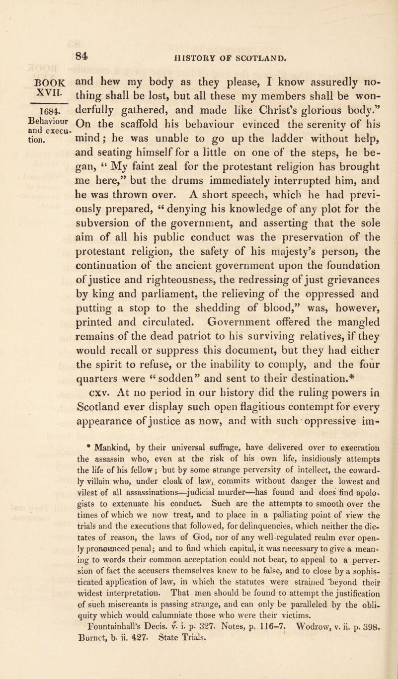 BOOK XVII. 1684. Behaviour and execu- tion. and hew my body as they please, I know assuredly no- thing shall be lost, but all these my members shall be won- derfully gathered, and made like Christ’s glorious body.” On the scaffold his behaviour evinced the serenity of his mind; he was unable to go up the ladder without help, and seating himself for a little on one of the steps, he be- gan, “ My faint zeal for the protestant religion has brought me here,” but the drums immediately interrupted him, and he was thrown over. A short speech, which he had previ- ously prepared, “ denying his knowledge of any plot for the subversion of the government, and asserting that the sole aim of all his public conduct was the preservation of the protestant religion, the safety of his majesty’s person, the continuation of the ancient government upon the foundation of justice and righteousness, the redressing of just grievances by king and parliament, the relieving of the oppressed and putting a stop to the shedding of blood,” was, however, printed and circulated. Government offered the mangled remains of the dead patriot to his surviving relatives, if they would recall or suppress this document, but they had either the spirit to refuse, or the inability to comply, and the four quarters were “ sodden” and sent to their destination.* cxv. At no period in our history did the ruling powers in Scotland ever display such open flagitious contempt for every appearance of justice as now, and with such oppressive im- * Mankind, by their universal suffrage, have delivered over to execration the assassin who, even at the risk of his own life, insidiously attempts the life of his fellow; but by some strange perversity of intellect, the coward- ly villain who, under cloak of law, commits without danger the lowest and vilest of all assassinations—-judicial murder—has found and does find apolo- gists to extenuate his conduct. Such are the attempts to smooth over the times of which we now treat, and to place in a palliating point of view the trials and the executions that followed, for delinquencies, which neither the dic- tates of reason, the laws of God, nor of any well-regulated realm ever open- ly pronounced penal; and to find which capital, it was necessary to give a mean- ing to words their common acceptation could not bear, to appeal to a perver- sion of fact the accusers themselves knew to be false, and to close by a sophis- ticated application of law, in which the statutes were strained 'beyond their widest interpretation. That men should be found to attempt the justification of such miscreants is passing strange, and can only be paralleled by the obli- quity which would calumniate those who w7ere their victims. Fountainhall’s Decis. v. i. p. 327. Notes, p. 116-7. Wodrow, v. ii. p. 398. Burnet, b- ii. 427. State Trials.