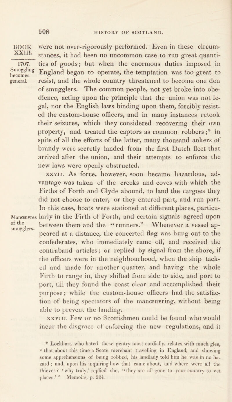 BOOK XXIII. 1707. Smuggling becomes general. Manoeuvres of the smugglers. were not over-rigorously performed. Even in these circum- stances, it had been no uncommon case to run great quanti- ties of goods; but when the enormous duties imposed in England began to operate, the temptation was too great to resist, and the whole country threatened to become one den of smugglers. The common people, not yet broke into obe- dience, acting upon the principle that the union was not le- gal, nor the English laws binding upon them, forcibly resist- ed the custom-house officers, and in many instances retook their seizures, which they considered recovering their own property, and treated the captors as common robbers ;* in spite of all the efforts of the latter, many thousand ankers of brandy were secretly landed from the first Dutch fleet that arrived after the union, and their attempts to enforce the new laws were openly obstructed. xxvii. As force, however, soon became hazardous, ad- vantage was taken of the creeks and coves with which the Firths of Forth and Clyde abound, to land the cargoes they did not choose to enter, or they entered part, and run part. In this case, boats were stationed at different places, particu- larly in the Firth of Forth, and certain signals agreed upon between them and the “runners.” Whenever a vessel ap- peared at a distance, the concerted flag was hung out to the confederates, who immediately came off, and received the contraband articles; or replied by signal from the shore, if the officers were in the neighbourhood, when the ship tack- ed and made for another quarter, and having the whole Firth to range in, they shifted from side to side, and port to port, till they found the coast clear and accomplished their purpose; while the custom-house officers had the satisfac- tion of being spectators of the manoeuvring, without being able to prevent the landing. xxviii. Few or no Scottishmen could be found who would incur the disgrace of enforcing the new regulations, and it * Lockhart, who hated these gentry most cordially, relates with much glee, “ that about this time a Scots merchant travelling in England, and showing- some apprehensions of being robbed, his landlady told him he was in no ha- zard; and, upon his inquiring how that came about, and where were all the thieves ? * why truly,’ replied she, “ they are all gone to your country to vet places.’ ” Memoirs, p. 224-