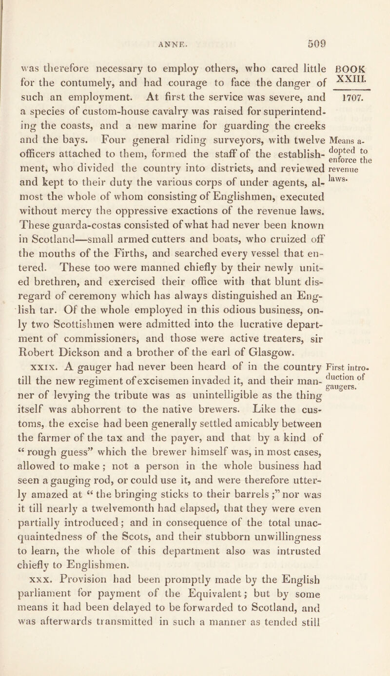 was therefore necessary to employ others, who cared little BOOK for the contumely, and had courage to face the danger of such an employment. At first the service was severe, and 1707. a species of custom-house cavalry was raised for superintend- ing the coasts, and a new marine for guarding the creeks and the bays. Four general riding surveyors, with twelve Means a- officers attached to them, formed the staff of the establish- (io{)te(1 to ... enforce the ment, who divided the country into districts, and reviewed revenue and kept to their duty the various corps of under agents, al- laws‘ most the whole of whom consisting of Englishmen, executed without mercy the oppressive exactions of the revenue laws. These guarda-costas consisted of what had never been known in Scotland—small armed cutters and boats, who cruized off the mouths of the Firths, and searched every vessel that en- tered. These too were manned chiefly by their newly unit- ed brethren, and exercised their office with that blunt dis- regard of ceremony which has always distinguished an Eng- lish tar. Of the whole employed in this odious business, on- ly two Scottishmen were admitted into the lucrative depart- ment of commissioners, and those were active treaters, sir Robert Dickson and a brother of the earl of Glasgow. xxix. A gauger had never been heard of in the country First intro. till the new regiment of excisemen invaded it, and their man- ductl0n ot ° ... gaugers. ner of levying the tribute was as unintelligible as the thing itself was abhorrent to the native brewers. Like the cus- toms, the excise had been generally settled amicably between the farmer of the tax and the payer, and that by a kind of <c rough guess” which the brewer himself was, in most cases, allowed to make ; not a person in the whole business had seen a gauging rod, or could use it, and were therefore utter- ly amazed at “ the bringing sticks to their barrels ;”nor was it till nearly a twelvemonth had elapsed, that they were even partially introduced; and in consequence of the total unac- quaintedness of the Scots, and their stubborn unwillingness to learn, the whole of this department also was intrusted chiefly to Englishmen. xxx. Provision had been promptly made by the English parliament for payment of the Equivalent; but by some means it had been delayed to be forwarded to Scotland, and was afterwards transmitted in such a manner as tended still