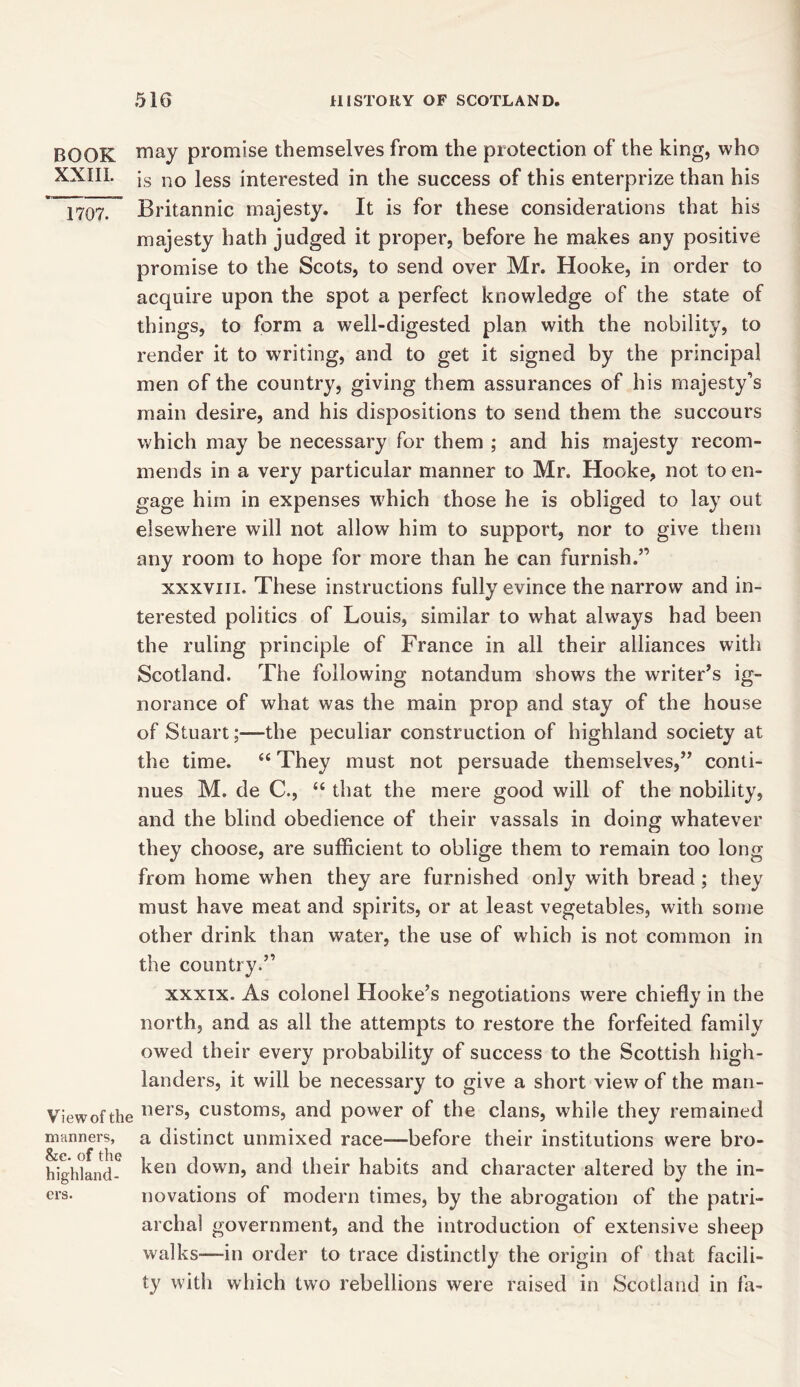 BOOK may promise themselves from the protection of the king, who XXIII. ]s no iess Interested in the success of this enterprize than his 1707. ~ Britannic majesty. It is for these considerations that his majesty hath judged it proper, before he makes any positive promise to the Scots, to send over Mr. Hooke, in order to acquire upon the spot a perfect knowledge of the state of things, to form a well-digested plan with the nobility, to render it to writing, and to get it signed by the principal men of the country, giving them assurances of his majesty’s main desire, and his dispositions to send them the succours which may be necessary for them ; and his majesty recom- mends in a very particular manner to Mr. Hooke, not to en- gage him in expenses which those he is obliged to lay out elsewhere will not allow him to support, nor to give them any room to hope for more than he can furnish.” xxxviii. These instructions fully evince the narrow and in- terested politics of Louis, similar to what always had been the ruling principle of France in all their alliances with Scotland. The following notandum show's the writer’s ig- norance of what was the main prop and stay of the house of Stuart;—the peculiar construction of highland society at the time. “ They must not persuade themselves,” conti- nues M. de C., “ that the mere good will of the nobility, and the blind obedience of their vassals in doing whatever they choose, are sufficient to oblige them to remain too long from home when they are furnished only with bread ; they must have meat and spirits, or at least vegetables, with some other drink than water, the use of which is not common in the country.” xxxix. As colonel Hooke’s negotiations were chiefly in the north, and as all the attempts to restore the forfeited family owed their every probability of success to the Scottish high- landers, it will be necessary to give a short view of the man- Viewofthe liersJ customs, and power of the clans, while they remained manners, a distinct unmixed race—before their institutions were bro- highland- ken d°wn> and their habits and character altered by the in- crs. novations of modern times, by the abrogation of the patri- archal government, and the introduction of extensive sheep walks—-in order to trace distinctly the origin of that facili- ty with which two rebellions were raised in Scotland in fa-