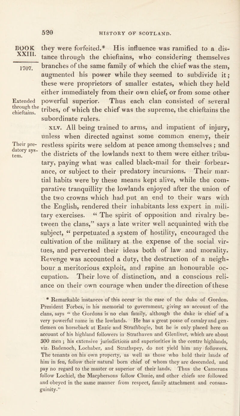 BOOK they were forfeited.* His influence was ramified to a dis- XXTTI * tance through the chieftains, who considering themselves branches of the same family of which the chief was the stem, augmented his power while they seemed to subdivide it; these were proprietors of smaller estates, which they held either immediately from their own chief, or from some other Extended powerful superior. Thus each clan consisted of several chieftains16 tribes, °f which the chief was the supreme, the chieftains the subordinate rulers. xlv. All being trained to arms, and impatient of injury, unless when directed against some common enemy, their Their pre- restless spirits were seldom at peace among themselves ; and tem.1^ yS the districts of the lowlands next to them were either tribu- tary, paying what wras called black-mail for their forbear- ance, or subject to their predatory incursions. Their mar- tial habits were by these means kept alive, while the com- parative tranquillity the lowlands enjoyed after the union of the two crowns which had put an end to their wars with the English, rendered their inhabitants less expert in mili- tary exercises. The spirit of opposition and rivalry be- tween the clans,” says a late writer well acquainted with the subject, (( perpetuated a system of hostility, encouraged the cultivation of the military at the expense of the social vir- tues, and perverted their ideas both of law and morality. Revenge was accounted a duty, the destruction of a neigh- bour a meritorious exploit, and rapine an honourable oc- cupation. Their love of distinction, and a conscious reli- ance on their own courage when under the direction of these * Remarkable instances of this occur in the case of the duke of Gordon. President Forbes, in his memorial to government, giving an account of the clans, says “ the Gordons is no clan family, although the duke is chief of a very powerful name in the lowlands. He has a great posse of cavalry and gen ■ tlemen on horseback at Enzie and Strathbogie, but he is only placed here on account of his highland followers in Strathaven and Glenlivet, which are about 300 men ; his extensive jurisdictions and superiorities in the centre highlands, viz. Badenoch, Lochaber, and Strathspey, do not yield him any followers. The tenants on his own property, as well as those who hold their lands of him in feu, follow their natural born chief of whom they are descended, and pay no regard to the master or superior of their lands. Thus the Camerons follow Lochiel, the Macphersons follow Clunie, and other chiefs are followed and obeyed in the same manner from respect, family attachment and consan- guinity.”