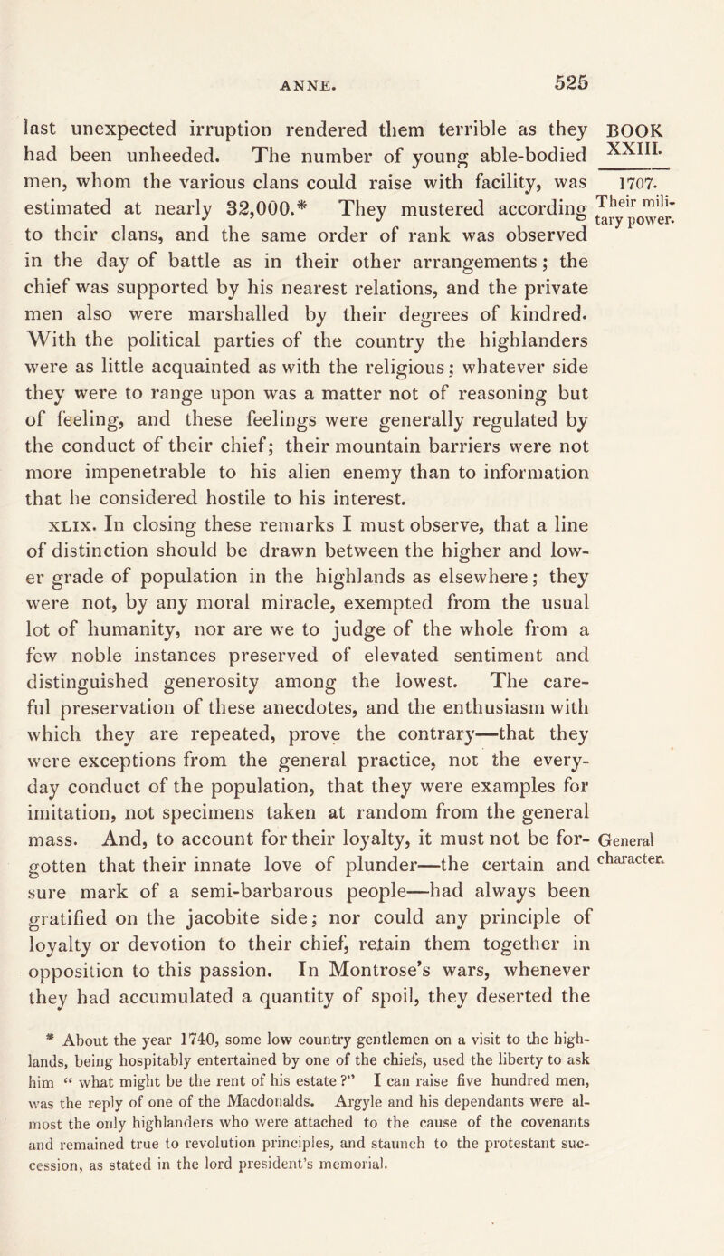 last unexpected irruption rendered them terrible as they BOOK had been unheeded. The number of young able-bodied XXIII. men, whom the various clans could raise with facility, was 1707. estimated at nearly 32,000.* They mustered according Their miJl' J J J 0 tary power. to their clans, and the same order of rank was observed in the day of battle as in their other arrangements; the chief was supported by his nearest relations, and the private men also were marshalled by their degrees of kindred. With the political parties of the country the highlanders w?ere as little acquainted as with the religious; whatever side they were to range upon was a matter not of reasoning but of feeling, and these feelings were generally regulated by the conduct of their chief; their mountain barriers were not more impenetrable to his alien enemy than to information that he considered hostile to his interest. xlix. In closing these remarks I must observe, that a line of distinction should be drawn between the higher and low- er grade of population in the highlands as elsewhere; they were not, by any moral miracle, exempted from the usual lot of humanity, nor are we to judge of the whole from a few noble instances preserved of elevated sentiment and distinguished generosity among the lowest. The care- ful preservation of these anecdotes, and the enthusiasm with which they are repeated, prove the contrary—that they were exceptions from the general practice, not the every- day conduct of the population, that they wrere examples for imitation, not specimens taken at random from the general mass. And, to account for their loyalty, it must not be for- General gotten that their innate love of plunder—the certain and cllaracter‘ sure mark of a semi-barbarous people—had always been gratified on the jacobite side; nor could any principle of loyalty or devotion to their chief, retain them together in opposition to this passion. In Montrose’s wars, whenever they had accumulated a quantity of spoil, they deserted the * About the year 1740, some low country gentlemen on a visit to the high- lands, being hospitably entertained by one of the chiefs, used the liberty to ask him “ what might be the rent of his estate ?” I can raise five hundred men, was the reply of one of the Macdonalds. Argyle and his dependants were al- most the only highlanders who were attached to the cause of the covenants and remained true to revolution principles, and staunch to the protestant suc- cession, as stated in the lord president’s memorial.