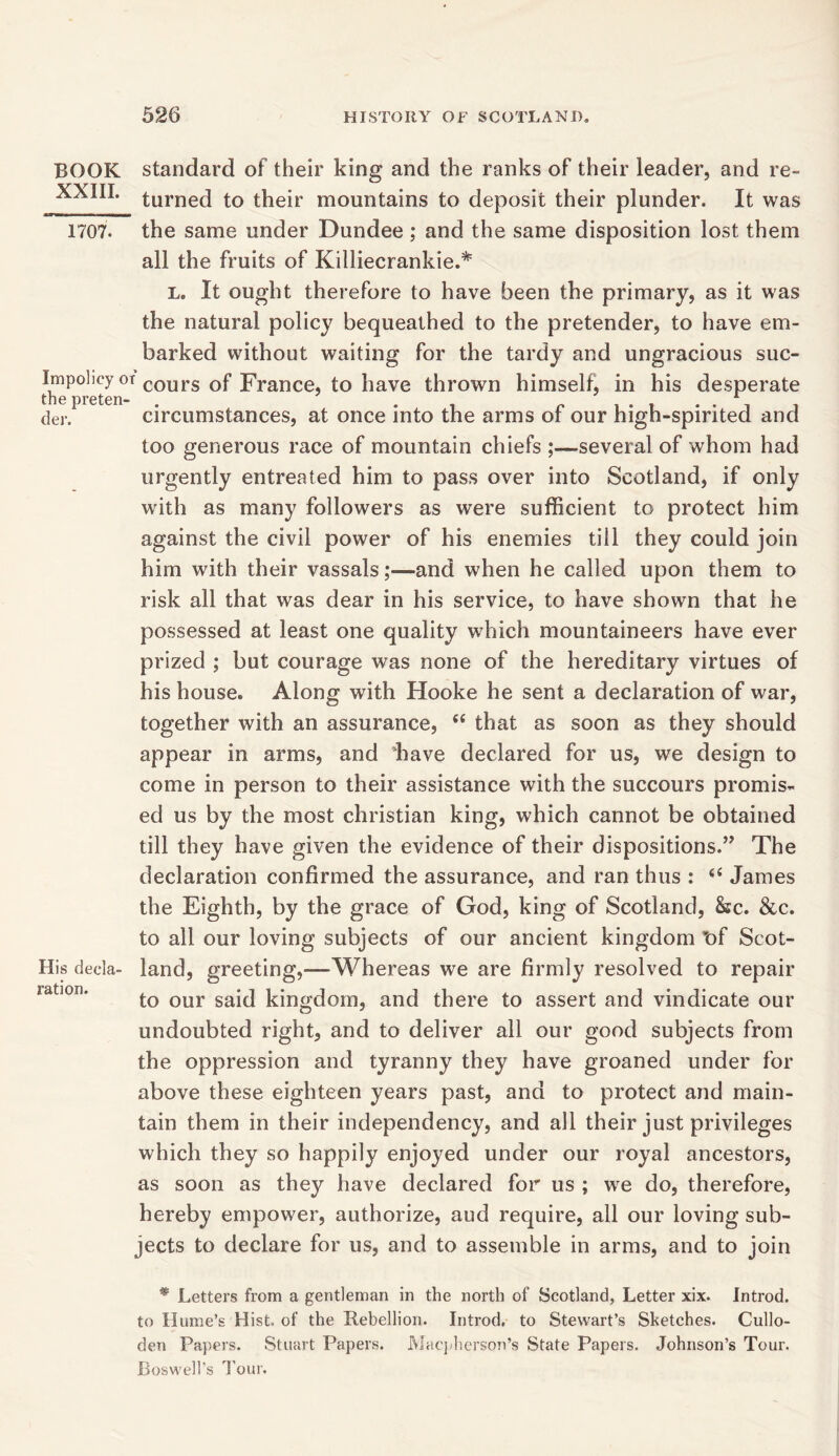 BOOK XXIII. 1707. Impolicy c the pretem der. His decla- ration. standard of their king and the ranks of their leader, and re- turned to their mountains to deposit their plunder. It was the same under Dundee; and the same disposition lost them all the fruits of Killiecrankie.* L. It ought therefore to have been the primary, as it was the natural policy bequeathed to the pretender, to have em- barked without waiting for the tardy and ungracious suc- f cours of France, to have thrown himself, in his desperate circumstances, at once into the arms of our high-spirited and too generous race of mountain chiefs ;—several of whom had urgently entreated him to pass over into Scotland, if only with as many followers as were sufficient to protect him against the civil power of his enemies till they could join him with their vassals;—and when he called upon them to risk all that was dear in his service, to have shown that he possessed at least one quality which mountaineers have ever prized ; but courage was none of the hereditary virtues of his house. Along with Hooke he sent a declaration of war, together with an assurance, i( that as soon as they should appear in arms, and have declared for us, we design to come in person to their assistance with the succours promis- ed us by the most Christian king, which cannot be obtained till they have given the evidence of their dispositions.” The declaration confirmed the assurance, and ran thus : 44 James the Eighth, by the grace of God, king of Scotland, &c. &c. to all our loving subjects of our ancient kingdom of Scot- land, greeting,—Whereas we are firmly resolved to repair to our said kingdom, and there to assert and vindicate our undoubted right, and to deliver all our good subjects from the oppression and tyranny they have groaned under for above these eighteen years past, and to protect and main- tain them in their independency, and all their just privileges which they so happily enjoyed under our royal ancestors, as soon as they have declared for us ; we do, therefore, hereby empower, authorize, aud require, all our loving sub- jects to declare for us, and to assemble in arms, and to join * Letters from a gentleman in the north of Scotland, Letter xix. Introd. to Hume’s Hist, of the Rebellion. Introd, to Stewart’s Sketches. Cullo- den Papers. Stuart Papers. Macpherson’s State Papers. Johnson’s Tour. Boswell's Tour.