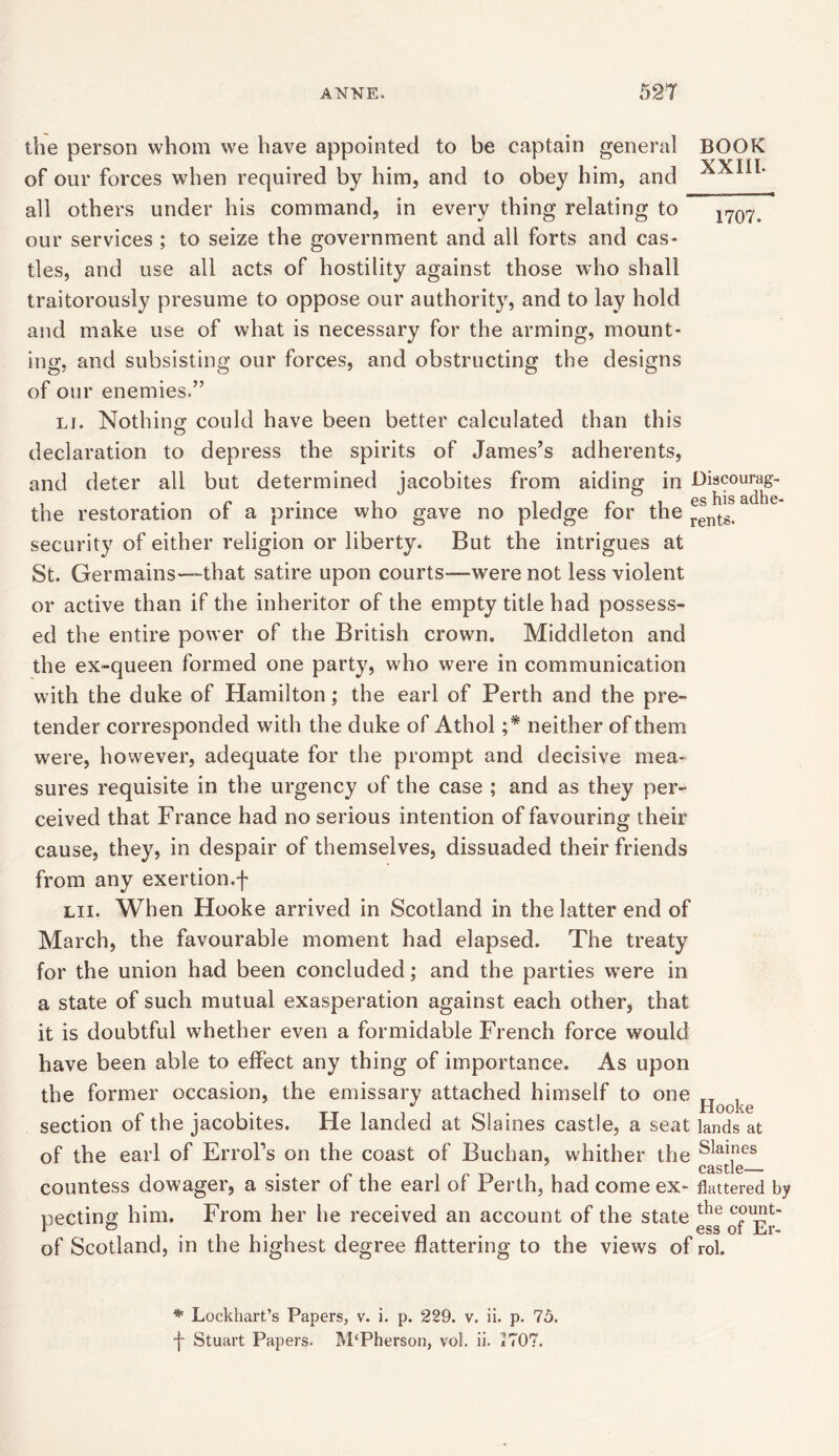 the person whom we have appointed to be captain general BOOK of our forces when required by him, and to obey him, and all others under his command, in every thing relating to 1707> our services ; to seize the government and all forts and cas- tles, and use all acts of hostility against those who shall traitorously presume to oppose our authority, and to lay hold and make use of what is necessary for the arming, mount- ing, and subsisting our forces, and obstructing the designs of our enemies.” li. Nothing could have been better calculated than this declaration to depress the spirits of James’s adherents, and deter all but determined jacobites from aiding in Discourag- the restoration of a prince who gave no pledge for the ^ntgt security of either religion or liberty. But the intrigues at St. Germains—that satire upon courts—were not less violent or active than if the inheritor of the empty title had possess- ed the entire power of the British crown. Middleton and the ex-queen formed one party, who were in communication with the duke of Hamilton; the earl of Perth and the pre- tender corresponded with the duke of Athol ;* neither of them were, however, adequate for the prompt and decisive mea- sures requisite in the urgency of the case ; and as they per- ceived that France had no serious intention of favouring their cause, they, in despair of themselves, dissuaded their friends from any exertion.f lii. When Hooke arrived in Scotland in the latter end of March, the favourable moment had elapsed. The treaty for the union had been concluded; and the parties were in a state of such mutual exasperation against each other, that it is doubtful whether even a formidable French force would have been able to effect any thing of importance. As upon the former occasion, the emissary attached himself to one TT , i • tt i Pi oi • Hooke section of the jacobites. rle landed at blames castle, a seat lands at of the earl of Errol’s on the coast of Buchan, whither the Sla\nes castle— countess dowager, a sister of the earl of Perth, had come ex- flattered by necting him. From her he received an account of the state tlle f & . . .ess of Er- of Scotland, in the highest degree flattering to the views of rol. * Lockhart’s Papers, v. i. p. 229. v. ii. p. 75 f Stuart Papers. M'Pherson, voi. ii. 2707.