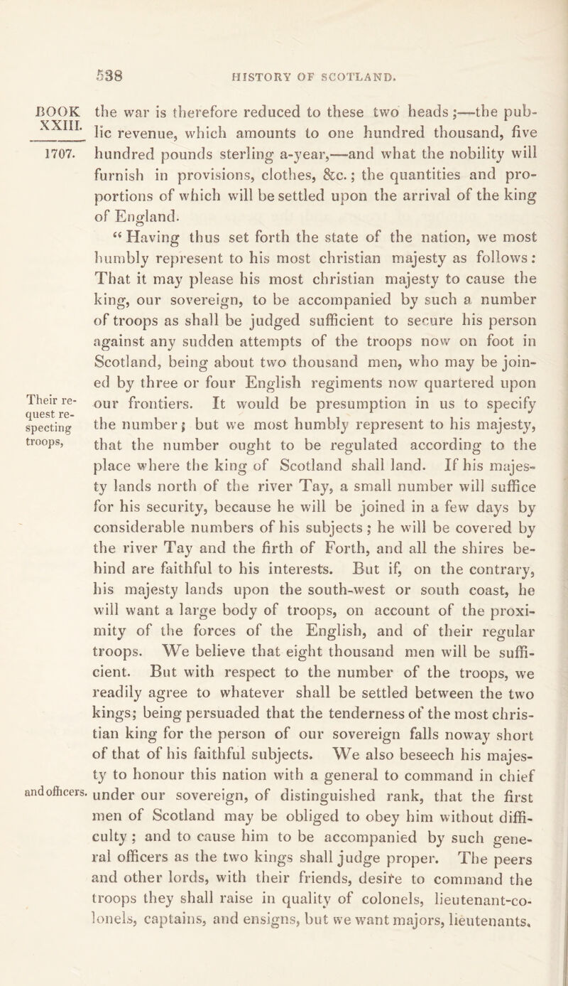 BOOK XXIII. 1707. Their re- quest re- specting troops, and officers. the war is therefore reduced to these two headsthe pub- lic revenue, which amounts to one hundred thousand, five hundred pounds sterling a-year,—and what the nobility will furnish in provisions, clothes, &c.; the quantities and pro- portions of which will be settled upon the arrival of the king of England. “Having thus set forth the state of the nation, we most humbly represent to his most Christian majesty as follows: That it may please his most Christian majesty to cause the king, our sovereign, to be accompanied by such a number of troops as shall be judged sufficient to secure his person against any sudden attempts of the troops now on foot in Scotland, being about two thousand men, who may be join- ed by three or four English regiments now quartered upon our frontiers. It would be presumption in us to specify the number; but we most humbly represent to his majesty, that the number ought to be regulated according to the place where the king of Scotland shall land. If his majes- ty lands north of the river Tay, a small number will suffice for his security, because he will be joined in a few days by considerable numbers of his subjects ; he will be covered by the river Tay and the firth of Forth, and all the shires be- hind are faithful to his interests. But if, on the contrary, his majesty lands upon the south-west or south coast, he will want a large body of troops, on account of the proxi- mity of the forces of the English, and of their regular troops. We believe that eight thousand men will be suffi- cient. But with respect to the number of the troops, we readily agree to whatever shall be settled between the two kings; being persuaded that the tenderness of the most Chris- tian king for the person of our sovereign falls noway short of that of his faithful subjects. We also beseech his majes- ty to honour this nation with a general to command in chief under our sovereign, of distinguished rank, that the first men of Scotland may be obliged to obey him without diffi- culty ; and to cause him to be accompanied by such gene- ral officers as the two kings shall judge proper. The peers and other lords, with their friends, desite to command the troops they shall raise in quality of colonels, lieutenant-co- lonels, captains, and ensigns, but we want majors, lieutenants.