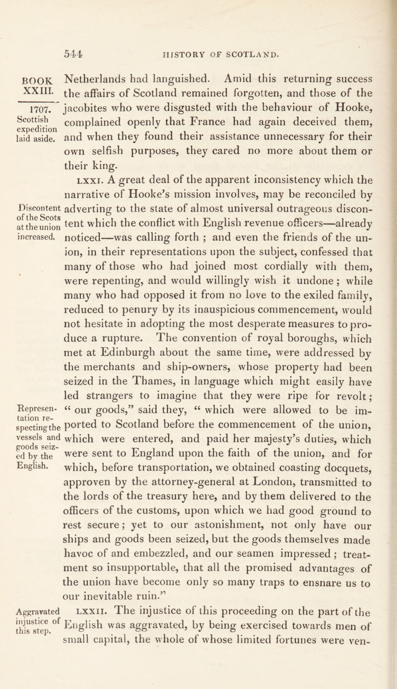 BOOK XXIII. 1707. Scottish expedition laid aside. Discontent of the Scots at the union increased. Represen- tation re- specting the vessels and goods seiz- ed by the English. Aggravated injustice of this step. Netherlands had languished. Amid this returning success the affairs of Scotland remained forgotten, and those of the Jacobites who were disgusted with the behaviour of Hooke, complained openly that France had again deceived them, and when they found their assistance unnecessary for their own selfish purposes, they cared no more about them or their king. lxxi. A great deal of the apparent inconsistency which the narrative of Hooke’s mission involves, may be reconciled by adverting to the state of almost universal outrageous discon- tent which the conflict with English revenue officers—already noticed—was calling forth ; and even the friends of the un- ion, in their representations upon the subject, confessed that many of those who had joined most cordially with them, were repenting, and would willingly wish it undone ; while many who had opposed it from no love to the exiled family, reduced to penury by its inauspicious commencement, would not hesitate in adopting the most desperate measures to pro- duce a rupture. The convention of royal boroughs, which met at Edinburgh about the same time, were addressed by the merchants and ship-owners, whose property had been seized in the Thames, in language which might easily have led strangers to imagine that they were ripe for revolt; “ our goods,” said they, “ which were allowed to be im- ported to Scotland before the commencement of the union, which were entered, and paid her majesty’s duties, which were sent to England upon the faith of the union, and for which, before transportation, we obtained coasting docquets, approven by the attorney-general at London, transmitted to the lords of the treasury here, and by them delivered to the officers of the customs, upon which we had good ground to rest secure; yet to our astonishment, not only have our ships and goods been seized, but the goods themselves made havoc of and embezzled, and our seamen impressed ; treat- ment so insupportable, that all the promised advantages of the union have become only so many traps to ensnare us to our inevitable ruin.” lxxii. The injustice of this proceeding on the part of the English was aggravated, by being exercised towards men of small capital, the whole of whose limited fortunes were ven-