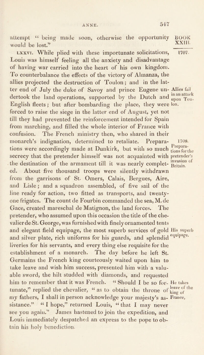 54-7 attempt 44 being made soon, otherwise the opportunity would be lost.” lxxvi. While plied with these importunate solicitations, Louis was himself feeling all the anxiety and disadvantage of having war carried into the heart of his own kingdom. To counterbalance the effects of the victory of Almanza, the allies projected the destruction of Toulon; and in the lat- ter end of July the duke of Savoy and prince Eugene un- dertook the land operations, supported by the Dutch and English fleets ; but after bombarding the place, they were forced to raise the siege in the latter end of August, yet not till they had prevented the reinforcement intended for Spain from marching, and filled the whole interior of France with confusion. The French ministry then, who shared in their monarch’s indignation, determined to retaliate. Prepara- tions were accordingly made at Dunkirk, but with so much secrecy that the pretender himself was not acquainted with the destination of the armament till it was nearly complet- ed. About five thousand troops were silently withdrawn from the garrisons of St. Omers, Calais, Bergues, Aire, and Lisle; and a squadron assembled, of five sail of the line ready for action, two fitted as transports, and twenty- one frigates. The count de Fourbin commanded the sea, M. de Gace, created mareschal de Matignon, the land forces. The pretender, who assumed upon this occasion the title of the che- valierdeSt. George, was furnished with finely ornamented tents and elegant field equipage, the most superb services of gold and silver plate, rich uniforms for his guards, and splendid liveries for his servants, and every thing else requisite for the establishment of a monarch. The dav before he left St. Germains the French king courteously waited upon him to take leave and wish him success, presented him with a valu- able sword, the hilt studded with diamonds, and requested him to remember that it was French. 44 Should I be so for- tunate,” replied the chevalier, 44 as to obtain the throne of my fathers, I shall in person acknowledge your majesty’s as- sistance.” 44 I hope,” returned Louis, 44 that I may never see you again.” James hastened to join the expedition, and Louis immediately despatched an express to the pope to ob- tain his holy benediction. BOOK XXIII. 1707. Allies fail in an attack upon Tou- lon. 1708. Prepara- tions for the pretender’s invasion of Britain. His superb equipage. He takes leave of the king of France,