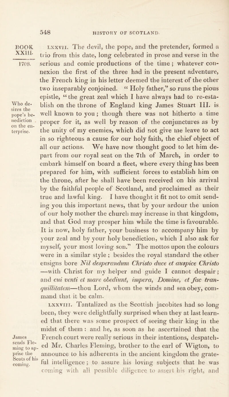 BOOK XXIII. 1708. Who de- sires the pope’s be- nediction on the en- terprise- James sends Fle- ming to ap- prise the Scots of his coming. t.xxvii. The devil, the pope, and the pretender, formed a trio from this date, long celebrated in prose and verse in the serious and comic productions of the time ; whatever con- nexion the first of the three had in the present adventure, the French king in his letter deemed the interest of the other two inseparably conjoined. “ Holy father,1’ so runs the pious epistle, “ the great zeal which I have always had to re-esta- blish on the throne of England king James Stuart III. is well known to you ; though there was not hitherto a time proper for it, as well by reason of the conjunctures as by the unity of my enemies, which did not give me leave to act in so righteous a cause for our holy faith, the chief object of all our actions. We have now thought good to let him de- part from our royal seat on the 7th of March, in order to embark himself on board a fleet, where every thing has been prepared for him, with sufficient forces to establish him on the throne, after he shall have been received on his arrival by the faithful people of Scotland, and proclaimed as their true and lawful king. I have thought it fit not to omit send- ing you this important news, that by your ardour the union of our holy mother the church may increase in that kingdom, and that God may prosper him while the time is favourable, ft is now, holy father, your business to accompany him by your zeal and by your holy benediction, which I also ask for myself, your most loving son.11 The mottos upon the colours were in a similar style ; besides the royal standard the other ensigns bore Nil desperandum Christo dace et auspice Christo —-with Christ for my helper and guide I cannot despair ; and cui venti et mare obediunt, impera, Dotnine, et fac tran- quillitatem—thou Lord, whom the winds and sea obey, com- mand that it be calm. Lxxvni. Tantalized as the Scottish jacobites had so long been, they were delightfully surprised when they at last learn- ed that there was some prospect of seeing their king in the midst of them : and he, as soon as he ascertained that the French court were really serious in their intentions, despatch- ed Mr. Charles Fleming, brother to the earl of Wigton, to announce to his adherents in the ancient kingdom the grate- ful intelligence ; to assure his loving subjects that he was coming with all possible diligence to assert his right, and