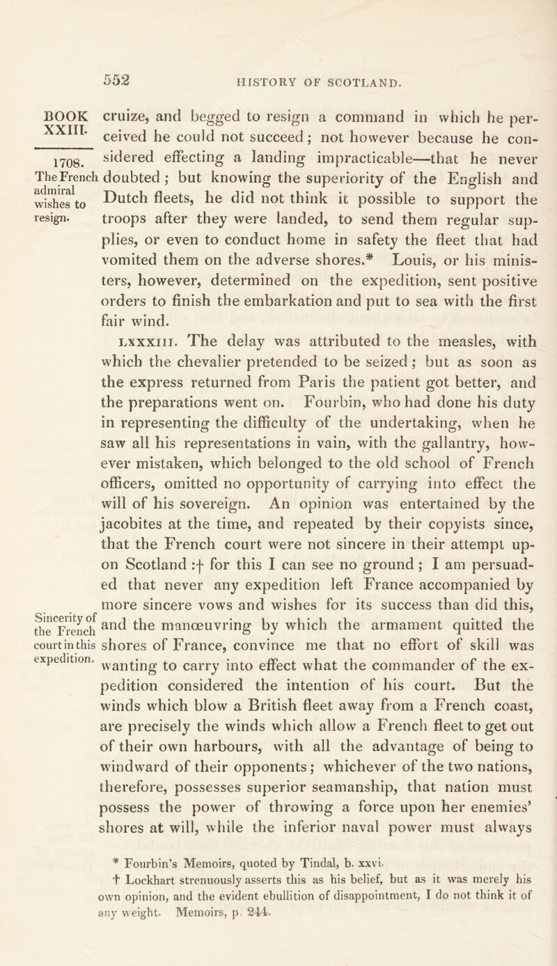 BOOK cruize, and begged to resign a command in which he per- XXTTT • 00 ^ ceived he could not succeed ; not however because he con- 1708> sidered effecting a landing impracticable—that he never TheFrench doubted ; but knowing the superiority of the English and wishefto fleets, he did not think it possible to support the resign. troops after they were landed, to send them regular sup- plies, or even to conduct home in safety the fleet that had vomited them on the adverse shores.* Louis, or his minis- ters, however, determined on the expedition, sent positive orders to finish the embarkation and put to sea with the first fair wind. lxxxiij. The delay was attributed to the measles, with which the chevalier pretended to be seized; but as soon as the express returned from Paris the patient got better, and the preparations went on. Fourbin, who had done his duty in representing the difficulty of the undertaking, when he saw all his representations in vain, with the gallantry, how- ever mistaken, which belonged to the old school of French officers, omitted no opportunity of carrying into effect the will of his sovereign. An opinion was entertained by the jacobites at the time, and repeated by their copyists since, that the French court were not sincere in their attempt up- on Scotland :f for this I can see no ground ; I am persuad- ed that never any expedition left France accompanied by more sincere vows and wishes for its success than did this, die^rendi and the manoeuvring by which the armament quitted the courtinthis shores of France, convince me that no effort of skill was expedition. wan^ng j-0 calTy into effect what the commander of the ex- pedition considered the intention of his court. But the winds which blow a British fleet away from a French coast, are precisely the winds which allow a French fleet to get out of their own harbours, with all the advantage of being to windward of their opponents; whichever of the two nations, therefore, possesses superior seamanship, that nation must possess the power of throwing a force upon her enemies’ shores at will, while the inferior naval power must always * Fourbin’s Memoirs, quoted by Tindal, b. xxvi- + Lockhart strenuously asserts this as his belief, but as it was merely his own opinion, and the evident ebullition of disappointment, I do not think it of any weight. Memoirs, p. 244.