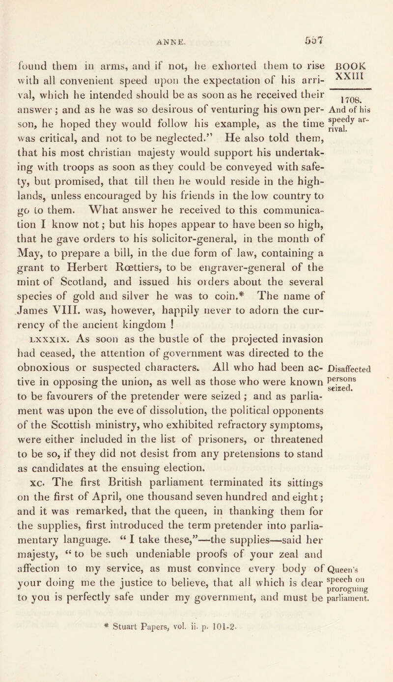 found them in arms, and if not, he exhorted them to rise with all convenient speed upon the expectation of his arri- val, which he intended should be as soon as he received their answer ; and as he was so desirous of venturing his own per- son, he hoped they would follow his example, as the time was critical, and not to be neglected.” He also told them, that his most Christian majesty would support his undertak- ing with troops as soon as they could be conveyed with safe- ty, but promised, that till then he would reside in the high- lands, unless encouraged by his friends in the low country to go to them. What answer he received to this communica- tion I know not; but his hopes appear to have been so high, that he gave orders to his solicitor-general, in the month of May, to prepare a bill, in the due form of law, containing a grant to Herbert Roettiers, to be engraver-general of the mint of Scotland, and issued his oiders about the several species of gold and silver he was to coin.* The name of James VIII. was, however, happily never to adorn the cur- rency of the ancient kingdom ! lxxxix. As soon as the bustle of the projected invasion had ceased, the attention of government was directed to the obnoxious or suspected characters* All who had been ac- tive in opposing the union, as well as those who were known to be favourers of the pretender were seized ; and as parlia- ment was upon the eve of dissolution, the political opponents of the Scottish ministry, who exhibited refractory symptoms, were either included in the list of prisoners, or threatened to be so, if they did not desist from any pretensions to stand as candidates at the ensuing election. xc. The first British parliament terminated its sittings on the first of April, one thousand seven hundred and eight; and it was remarked, that the queen, in thanking them for the supplies, first introduced the term pretender into parlia- mentary language. 441 take these,”—the supplies—said her majesty, 44 to be such undeniable proofs of your zeal and affection to my service, as must convince every body of your doing me the justice to believe, that all which is dear to you is perfectly safe under my government, and must be BOOK XXIII 1708. And of his speedy ar- rival. Disaffected persons seized. Queen’s speech on proroguing parliament. # Stuart Papers, vol. ii. p. 101-2-