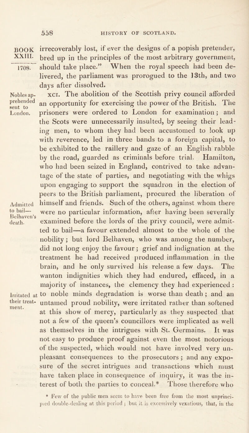 BOOK XXIII. 1708. Nobles ap- prehended sent to London. Admitted to bail— Belhaven’s death. Irritated at their treat* ment. irrecoverably lost, if ever the designs of a popish pretender, bred up in the principles of the most arbitrary government, should take place.” When the royal speech had been de- livered, the parliament was prorogued to the 13th, and two days after dissolved. xci. The abolition of the Scottish privy council afforded an opportunity for exercising the power of the British. The prisoners were ordered to London for examination; and the Scots were unnecessarily insulted, by seeing their lead- ing men, to whom they had been accustomed to look up with reverence, led in three bands to a foreign capital, to be exhibited to the raillery and gaze of an English rabble by the road, guarded as criminals before trial. Hamilton, who had been seized in England, contrived to take advan- tage of the state of parties, and negotiating with the whigs upon engaging to support the squadron in the election of peers to the British parliament, procured the liberation of himself and friends. Such of the others, against whom there were no particular information, after having been severally examined before the lords of the privy council, were admit- ted to bail—a favour extended almost to the whole of the nobility ; but lord Belhaven, who was among the number, did not long enjoy the favour; grief and indignation at the treatment he had received produced inflammation in the brain, and he only survived his release a few days. The wanton indignities which they had endured, effaced, in a majority of instances, the clemency they had experienced : to noble minds degradation is worse than death ; and an untamed proud nobility, were irritated rather than softened at this show of mercy, particularly as they suspected that not a few of the queen’s councillors were implicated as well as themselves in the intrigues with St. Germains. It was not easy to produce proof against even the most notorious of the suspected, which would not have involved very un- pleasant consequences to the prosecutors ; and any expo- sure of the secret intrigues and transactions which must have taken place in consequence of inquiry, it was the in- terest of both the parties to conceal.* Those therefore who * Few of the public men seem to have been free from the most unprinci- pled double-dealing at this period ; but it is excessively vexatious, that, in the