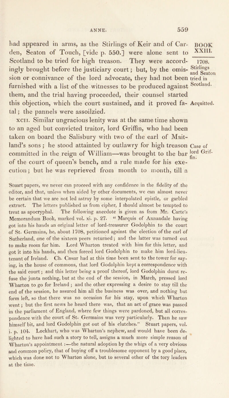 bad appeared in arms, as the Stirlings of Keir and of Car- den, Seaton of Touch, [vide p. 550.] were alone sent to Scotland to be tried for high treason. They were accord- ingly brought before the justiciary court; but, by the omis- sion or connivance of the lord advocate, they had not been furnished with a list of the witnesses to be produced against them, and the trial having proceeded, their counsel started this objection, which the court sustained, and it proved fa- tal ; the pannels were assoilzied. xcn. Similar ungracious lenity was at the same time shown to an aged but convicted traitor, lord Griffin, who had been taken on board the Salisbury with two of the earl of Mait- land’s sons; he stood attainted by outlawry for high treason committed in the reign of William—was brought to the bar of the court of queers bench, and a rule made for his exe- cution ; but he was reprieved from month to month, till a Stuart papers, we never can proceed with any confidence in the fidelity of the editor, and that, unless when aided by other documents, we can almost never be certain that we are not led astray by some interpolated epistle, or garbled extract. The letters published as from cipher, I should almost be tempted to treat as apocryphal. The following anecdote is given as from Mr. Carte’s Memorandum Book, marked vol. xi. p. 27- “ Marquis of Annandale having- got into his hands an original letter of lord-treasurer Godolphin to the court of St. Germains, he, about 1708, petitioned against the election of the earl of Sutherland, one of the sixteen peers returned; and the latter was turned out to make room for him. Lord Wharton treated with him for this letter, and got it into his hands, and then forced lord Godolphin to make him lord-lieu- tenant of Ireland. Ch. Csesar had at this time been sent to the tower for say- ing, in the house of commons, that lord Godolphin kept a correspondence with the said court; and this letter being a proof thereof, lord Godolphin durst re- fuse the junta nothing, but at the end of the session, in March, pressed lord Wharton to go for Ireland ; and the other expressing a desire to stay till the end of the session, he assured him all the business was over, and nothing but form left, so that there was no occasion for his stay, upon which Wharton went; but the first news he heard there was, that an act of grace was passed in the parliament of England, where few things were pardoned, but all corres- pondence with the court of St- Germains was very particularly. Then he saw himself bit, and lord Godolphin got out of his clutches.” Stuart papers, vol. i. p. 104. Lockhart, who was Wharton’s nephew, and would have been de- lighted to have had such a story to tell, assigns a much more simple reason of Wharton’s appointment the natural adoption by the whigs of a very obvious and common policy, that of buying off a troublesome opponent by a good place, which was done not to Wharton alone, but to several other of the tory leaders at the time. BOOK XXIII. 1708. Stirlings and Seaton tried in Scotland. Acquitted. Case of lord Grif- fin.