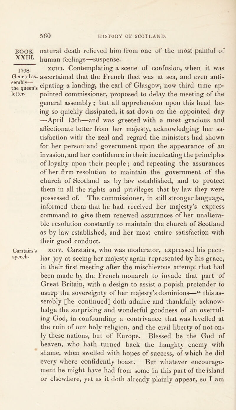 BOOK XXIII. 1708. General as- sembly— the queen’s letter. Carstairs’s speech. natural death relieved him from one of the most painful of human feelings—suspense. xciii. Contemplating a scene of confusion, when it was ascertained that the French fleet was at sea, and even anti- cipating a landing, the earl of Glasgow, now third time ap- pointed commissioner, proposed to delay the meeting of the general assembly; but all apprehension upon this head be- ing so quickly dissipated, it sat down on the appointed day —April 15th—and was greeted with a most gracious and affectionate letter from her majesty, acknowledging her sa- tisfaction with the zeal and regard the ministers had shown for her person and government upon the appearance of an invasion, and her confidence in their inculcating the principles of loyalty upon their people ; and repeating the assurances of her firm resolution to maintain the government of the church of Scotland as by law established, and to protect them in all the rights and privileges that by law they were possessed of. The commissioner, in still stronger language, informed them that he had received her majesty’s express command to give them renewed assurances of her unaltera- ble resolution constantly to maintain the church of Scotland as by law established, and her most entire satisfaction with their good conduct. xciv. Carstairs, who was moderator, expressed his pecu- liar joy at seeing her majesty again represented by his grace, in their first meeting after the mischievous attempt that had been made by the French monarch to invade that part of Great Britain, with a design to assist a popish pretender to usurp the sovereignty of her majesty’s dominions—i( this as- sembly [he continued] doth admire and thankfully acknow- ledge the surprising and wonderful goodness of an overrul- ing God, in confounding a contrivance that was levelled at the ruin of our holy religion, and the civil liberty of not on- ly these nations, but of Europe. Blessed be the God of heaven, who hath turned back the haughty enemy with shame, when swelled with hopes of success, of which he did every where confidently boast. But whatever encourage- ment he might have had from some in this part of the island or elsewhere, yet as it doth already plainly appear, so I am