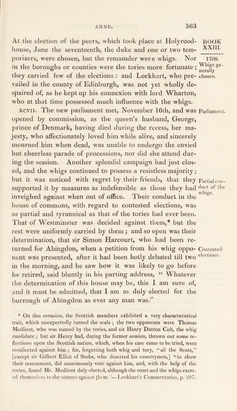 At the election of tiie peers, which took place at Holyrood- BOOK house, June the seventeenth, the duke and one or two tem- porizers, were chosen, but the remainder were whigs. Nor 1708. in the boroughs or counties were the tories more fortunate; ^hl§s &e- they carried few of the elections : and Lockhart, who pre- chosen, vailed in the county of Edinburgh, was not yet wdiolly de- spaired of, as he kept up his connexion with lord Wharton, who at that time possessed much influence with the whigs. xcvii. The new parliament met, November 16th, and was Parliament, opened by commission, as the queen’s husband, George, prince of Denmark, having died during the recess, her ma- jesty, who affectionately loved him while alive, and sincerely mourned him when dead, was unable to undergo the envied but cheerless parade of processions, nor did she attend dur- ing the session. Another splendid campaign had just clos- ed, and the whigs continued to possess a resistless majority ; but it was noticed with regret by their friends, that they Partial con- supported it by measures as indefensible as those they had dl^t of the inveighed against when out of office. Their conduct in the house of commons, with regard to contested elections, was as partial and tyrannical as that of the tories had ever been. That of Westminster was decided against them,* but the rest were uniformly carried by them ; and so open was their determination, that sir Simon Harcourt, who had been re- turned for Abingdon, when a petition from his whig oppo- Contested nent was presented, after it had been hotly debated till twro elections* in the morning, and he saw how it was likely to go before he retired, said bluntly in his parting address, “ Whatever the determination of this house may be, this I am sure of, and it must be admitted, that I am as duly elected for the burrough of Abingdon as ever any man was.’’ * On this occasion, the Scottish members exhibited a very characteristical trait, which unexpectedly turned the scale ; the two opponents were Thomas Medlicot, who was named by the tories, and sir Henry Dutton Colt, the whig candidate ; but sir Henry had, during the former session, thrown out some re- flections upon the Scottish nation, which, when his case came to be tried, were recollected against him ; for, forgetting both whig and tory, “all the Scots,” [except sir Gilbert Elliot of Stobs, who deserted his countrymen,] “to show their resentment, did unanimously vote against him, and, with the help of the tories, found Mr. Medlicot duly elected, although the court and the whigs exert- ed themselves to the utmost against Jhem.”—Lockhart’s Commentaries, p. 297.