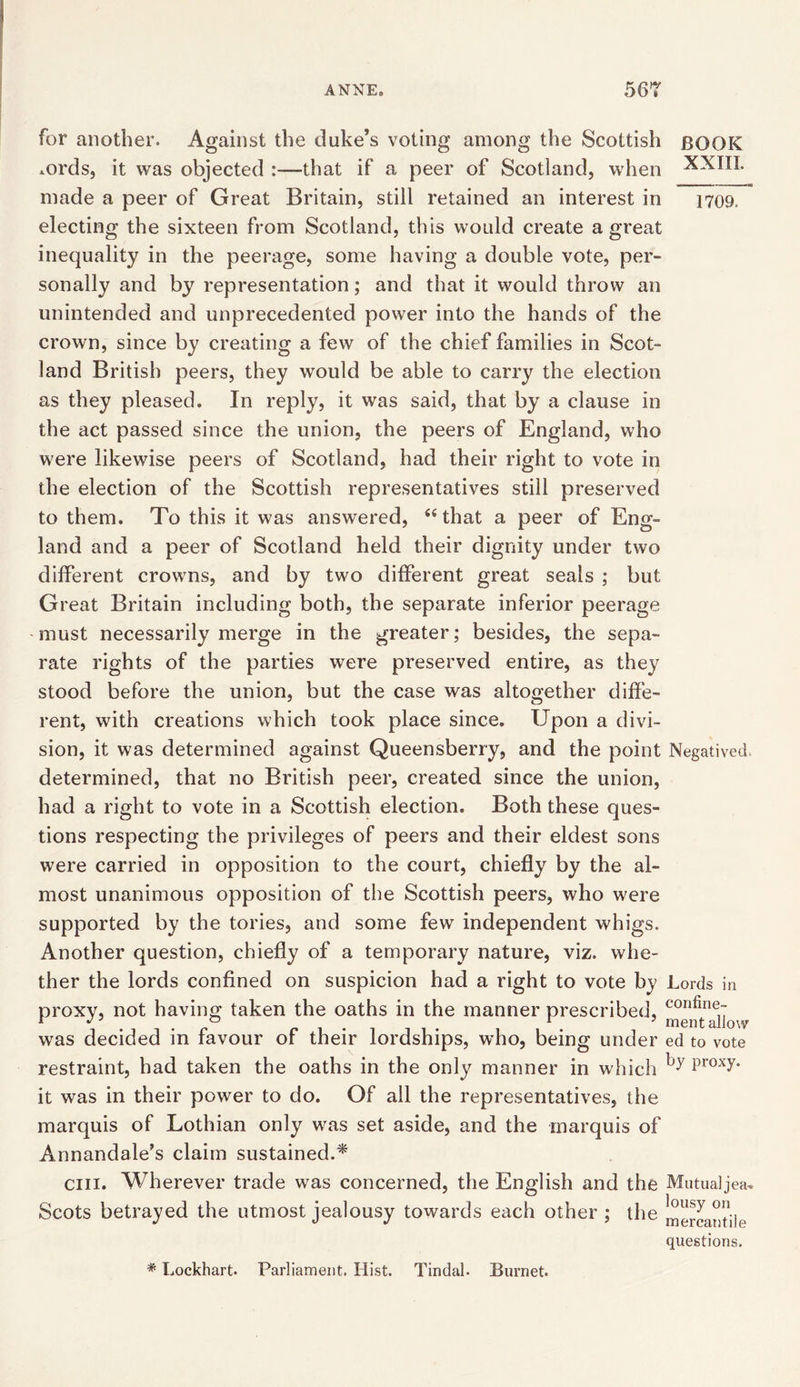 for another. Against the duke’s voting among the Scottish BOOK *ords, it was objected —that if a peer of Scotland, when XXIIL made a peer of Great Britain, still retained an interest in 170a electing the sixteen from Scotland, this would create a great inequality in the peerage, some having a double vote, per- sonally and by representation; and that it would throw an unintended and unprecedented power into the hands of the crown, since by creating a few of the chief families in Scot- land British peers, they would be able to carry the election as they pleased. In reply, it was said, that by a clause in the act passed since the union, the peers of England, who were likewise peers of Scotland, had their right to vote in the election of the Scottish representatives still preserved to them. To this it was answered, “that a peer of Eng- land and a peer of Scotland held their dignity under two different crowns, and by two different great seals ; but Great Britain including both, the separate inferior peerage must necessarily merge in the greater; besides, the sepa- rate rights of the parties were preserved entire, as they stood before the union, but the case was altogether diffe- rent, with creations which took place since. Upon a divi- sion, it was determined against Queensberry, and the point Negatived, determined, that no British peer, created since the union, had a right to vote in a Scottish election. Both these ques- tions respecting the privileges of peers and their eldest sons were carried in opposition to the court, chiefly by the al- most unanimous opposition of the Scottish peers, who were supported by the tories, and some few independent whigs. Another question, chiefly of a temporary nature, viz. whe- ther the lords confined on suspicion had a right to vote by Lords in proxy, not having taken the oaths in the manner prescribed, tteiftallo was decided in favour of their lordships, who, being under ed to vote restraint, had taken the oaths in the only manner in w Inch by P,oxy- it was in their power to do. Of all the representatives, the marquis of Lothian only was set aside, and the marquis of Annandale’s claim sustained.* cm. Wherever trade was concerned, the English and the Mutualjea* Scots betrayed the utmost jealousy towards each other ; the mercantile questions. * Lockhart. Parliament. Hist. Tindal. Burnet.