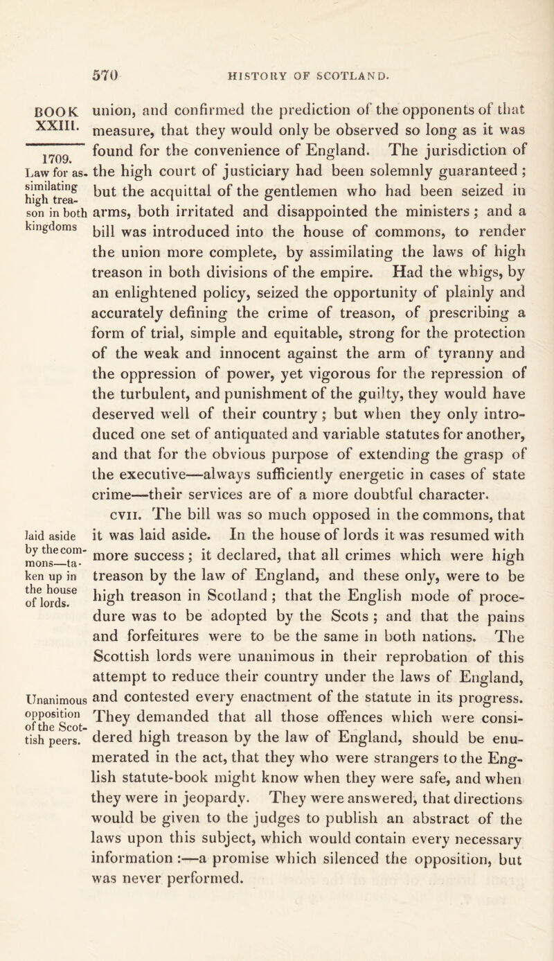 BOOK XXIII. 1709. Law for as- similating high trea- son in both kingdoms laid aside by the com- mons—ta- ken up in the house of lords. Unanimous opposition of the Scot- tish peers. union, and confirmed the prediction of the opponents of that measure, that they would only be observed so long as it was found for the convenience of England. The jurisdiction of the high court of justiciary had been solemnly guaranteed ; but the acquittal of the gentlemen who had been seized in arms, both irritated and disappointed the ministers; and a bill was introduced into the house of commons, to render the union more complete, by assimilating the laws of high treason in both divisions of the empire. Had the whigs, by an enlightened policy, seized the opportunity of plainly and accurately defining the crime of treason, of prescribing a form of trial, simple and equitable, strong for the protection of the weak and innocent against the arm of tyranny and the oppression of power, yet vigorous for the repression of the turbulent, and punishment of the guilty, they would have deserved well of their country; but when they only intro- duced one set of antiquated and variable statutes for another, and that for the obvious purpose of extending the grasp of the executive—always sufficiently energetic in cases of state crime—their services are of a more doubtful character. cvn. The bill was so much opposed in the commons, that it was laid aside. In the house of lords it was resumed with more success; it declared, that all crimes which were high treason by the law of England, and these only, were to be high treason in Scotland ; that the English mode of proce- dure was to be adopted by the Scots ; and that the pains and forfeitures were to be the same in both nations. The Scottish lords were unanimous in their reprobation of this attempt to reduce their country under the laws of England, and contested every enactment of the statute in its progress. They demanded that all those offences which were consi- dered high treason by the law of England, should be enu- merated in the act, that they who were strangers to the Eng- lish statute-book might know when they were safe, and when they were in jeopardy. They were answered, that directions would be given to the judges to publish an abstract of the laws upon this subject, which would contain every necessary information :—a promise which silenced the opposition, but was never performed.