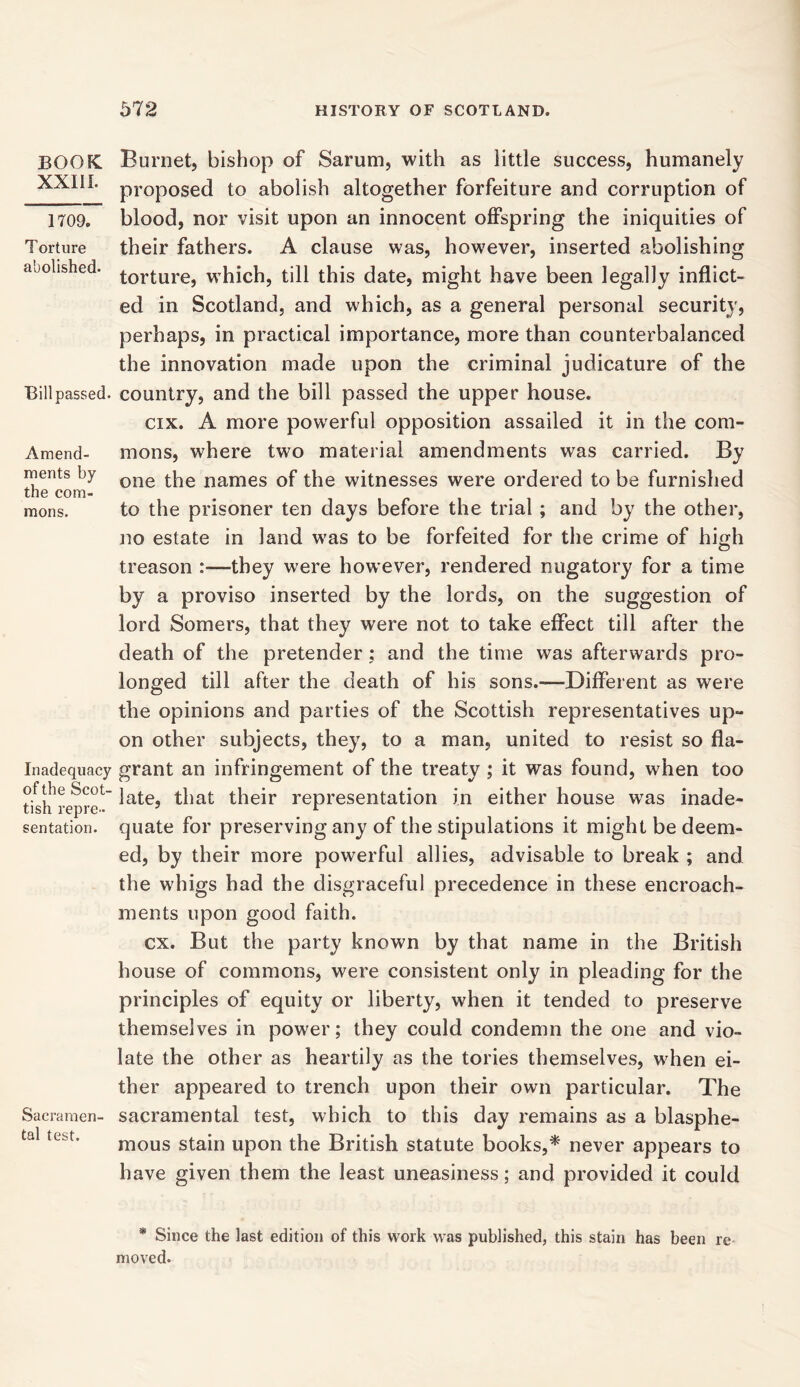 BOOK XXIII. 1709. T orture abolished. Bill passed. Amend- ments by the com- mons. Inadequacy of the Scot- tish repre- sentation. Sacramen- tal test. Burnet, bishop of Sarum, with as little success, humanely proposed to abolish altogether forfeiture and corruption of blood, nor visit upon an innocent offspring the iniquities of their fathers. A clause was, however, inserted abolishing torture, which, till this date, might have been legally inflict- ed in Scotland, and which, as a general personal security, perhaps, in practical importance, more than counterbalanced the innovation made upon the criminal judicature of the country, and the bill passed the upper house. cix. A more powerful opposition assailed it in the com- mons, where two material amendments was carried. By one the names of the witnesses were ordered to be furnished to the prisoner ten days before the trial ; and by the other, no estate in land was to be forfeited for the crime of high treason :—they were however, rendered nugatory for a time by a proviso inserted by the lords, on the suggestion of lord Somers, that they were not to take effect till after the death of the pretender; and the time was afterwards pro- longed till after the death of his sons.—-Different as were the opinions and parties of the Scottish representatives up- on other subjects, they, to a man, united to resist so fla- grant an infringement of the treaty ; it was found, when too late, that their representation in either house was inade- quate for preserving any of the stipulations it might be deem- ed, by their more powerful allies, advisable to break ; and the whigs had the disgraceful precedence in these encroach- ments upon good faith. cx. But the party known by that name in the British house of commons, were consistent only in pleading for the principles of equity or liberty, when it tended to preserve themselves in power; they could condemn the one and vio- late the other as heartily as the tories themselves, when ei- ther appeared to trench upon their own particular. The sacramental test, which to this day remains as a blasphe- mous stain upon the British statute books,* never appears to have given them the least uneasiness; and provided it could * Since the last edition of this work was published, this stain has been re moved.