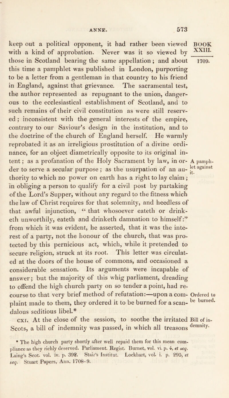 keep out a political opponent, it had rather been viewed BOOK with a kind of approbation. Never was it so viewed by those in Scotland bearing the same appellation ; and about 1709. this time a pamphlet was published in London, purporting to be a letter from a gentleman in that country to his friend in England, against that grievance. The sacramental test, the author represented as repugnant to the union, danger- ous to the ecclesiastical establishment of Scotland, and to such remains of their civil constitution as were still reserv- ed ; inconsistent with the general interests of the empire, contrary to our Saviour’s design in the institution, and to the doctrine of the church of England herself. He warmly reprobated it as an irreligious prostitution of a divine ordi- nance, for an object diametrically opposite to its original in- tent : as a profanation of the Holy Sacrament by law, in or- A pamph- der to serve a secular purpose ; as the usurpation of an au- jeta£ainst thority to which no power on earth has a right to lay claim ; in obliging a person to qualify for a civil post by partaking of the Lord’s Supper, without any regard to the fitness which the law of Christ requires for that solemnity, and heedless of that awful injunction, “ that whosoever eateth or drink- eth unworthily, eateth and drinketh damnation to himself:” from which it was evident, he asserted, that it was the inte- rest of a party, not the honour of the church, that was pro- tected by this pernicious act, which, while it pretended to secure religion, struck at its root. This letter was circulat- ed at the doors of the house of commons, and occasioned a considerable sensation. Its arguments were incapable of answer; but the majority of this whig parliament, dreading to offend the high church party on so tender a point, had re- course to that very brief method of refutation:—upon a com- Ordered to plaint made to them, they ordered it to be burned for a scan- be burned* dalous seditious libel.* cxi. At the close of the session, to soothe the irritated Bill of in- Scots, a bill of indemnity was passed, in which all treasons demn,tT- * The high church party shortly after well repaid them for this mean com- pliance as they richly deserved. Parliament. Regist. Burnet, vol. vi. p. 4, et seq. Laing’s Scot. vol. iv. p. 392. Stair’s fnstitut. Lockhart, vol. i. p. 295, et $eq. Stuart Papers, Ann, 1708-9.