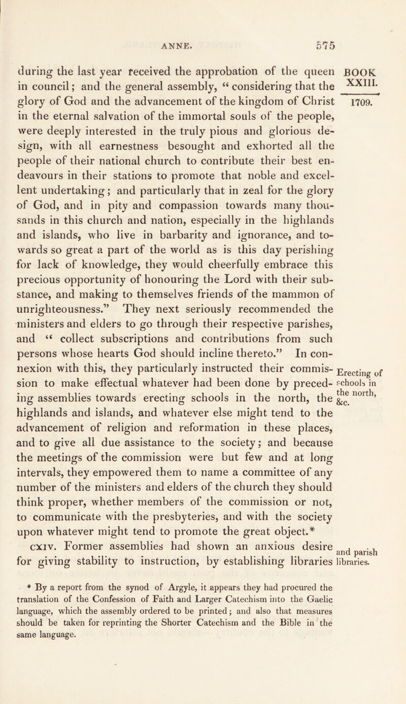 daring the iast year received the approbation of the queen BOOK in council; and the general assembly, “ considering that the glory of God and the advancement of the kingdom of Christ 1709. in the eternal salvation of the immortal souls of the people, were deeply interested in the truly pious and glorious de- sign, with all earnestness besought and exhorted all the people of their national church to contribute their best en- deavours in their stations to promote that noble and excel- lent undertaking; and particularly that in zeal for the glory of God, and in pity and compassion towards many thou- sands in this church and nation, especially in the highlands and islands, who live in barbarity and ignorance, and to- wards so great a part of the world as is this day perishing for lack of knowledge, they would cheerfully embrace this precious opportunity of honouring the Lord with their sub- stance, and making to themselves friends of the mammon of unrighteousness.” They next seriously recommended the ministers and elders to go through their respective parishes, and “ collect subscriptions and contributions from such persons whose hearts God should incline thereto.” In con- nexion with this, they particularly instructed their commis- Erecting of sion to make effectual whatever had been done by preced- schools in ing assemblies towards erecting schools in the north, the noith’ highlands and islands, and whatever else might tend to the advancement of religion and reformation in these places, and to give all due assistance to the society; and because the meetings of the commission were but few and at long intervals, they empowered them to name a committee of any number of the ministers and elders of the church they should think proper, whether members of the commission or not, to communicate with the presbyteries, and with the society upon whatever might tend to promote the great object.* cxiv. Former assemblies had shown an anxious desire , ., and parish for giving stability to instruction, by establishing libraries libraries. * By a report from the synod of Argyle, it appears they had procured the translation of the Confession of Faith and Larger Catechism into the Gaelic language, which the assembly ordered to be printed; and also that measures should be taken for reprinting the Shorter Catechism and the Bible in the same language.