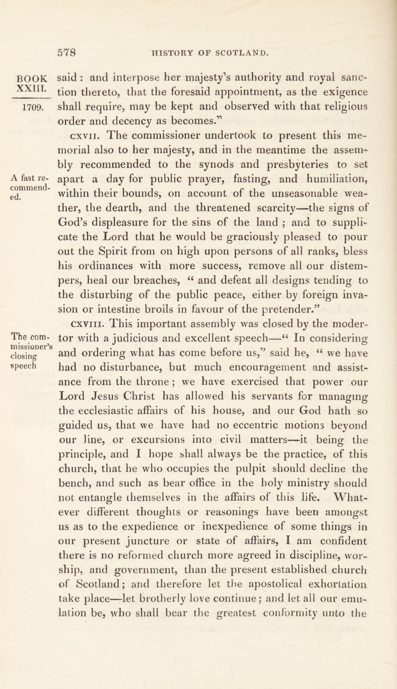 BOOK XXIII. 1709. A fast re- commend- ed. The com- missioner’s closing speech said : and interpose her majesty’s authority and royal sanc- tion thereto, that the foresaid appointment, as the exigence shall require, may be kept and observed with that religious order and decency as becomes.” cxvii. The commissioner undertook to present this me- morial also to her majesty, and in the meantime the assem- bly recommended to the synods and presbyteries to set apart a day for public prayer, fasting, and humiliation, within their bounds, on account of the unseasonable wea- ther, the dearth, and the threatened scarcity—the signs of God’s displeasure for the sins of the land ; and to suppli- cate the Lord that he would be graciously pleased to pour out the Spirit from on high upon persons of all ranks, bless his ordinances with more success, remove all our distem- pers, heal our breaches, “ and defeat all designs tending to the disturbing of the public peace, either by foreign inva- sion or intestine broils in favour of the pretender.” cxviii. This important assembly was closed by the moder- tor with a judicious and excellent speech—In considering and ordering what has come before us,” said he, “ we have had no disturbance, but much encouragement and assist- ance from the throne ; we have exercised that power our Lord Jesus Christ has allowed his servants for managing the ecclesiastic affairs of his house, and our God hath so guided us, that we have had no eccentric motions beyond our line, or excursions into civil matters—-it being the principle, and I hope shall always be the practice, of this church, that he who occupies the pulpit should decline the bench, and such as bear office in the holy ministry should not entangle themselves in the affairs of this life. What- ever different thoughts or reasonings have been amongst us as to the expedience or inexpedience of some things in our present juncture or state of affairs, I am confident there is no reformed church more agreed in discipline, wor- ship, and government, than the present established church of Scotland; and therefore let the apostolical exhortation take place—let brotherly love continue; and let all our emu- lation be, who shall bear the greatest conformity unto the