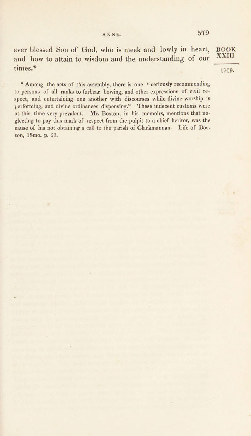 ever blessed Son of God, who is meek and lowly in heart5 and how to attain to wisdom and the understanding of our times.* BOOK XXIII 1709. * Among the acts of this assembly, there is one “ seriously recommending to persons of all ranks to forbear bowing, and other expressions of civil re- spect, and entertaining one another with discourses while divine worship is performing, and divine ordinances dispensing.” These indecent customs were at this time very prevalent. Mr. Boston, in his memoirs, mentions that ne- glecting to pay this mark of respect from the pulpit to a chief heritor, was the cause of his not obtaining a call to the parish of Clackmannan. Life of Bos- ton, 18mo. p. 63,