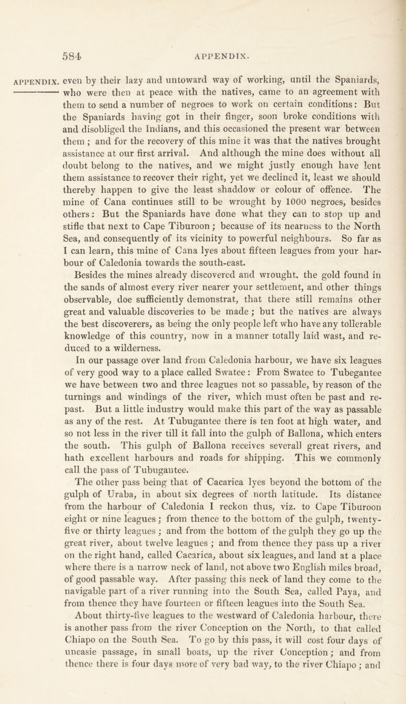 appendix, even by their lazy and untoward way of working, until the Spaniards, ■ —* who were then at peace with the natives, came to an agreement with them to send a number of negroes to work on certain conditions: But the Spaniards having got in their finger, soon broke conditions with and disobliged the Indians, and this occasioned the present war between them ; and for the recovery of this mine it was that the natives brought assistance at our first arrival. And although the mine does without ail doubt belong to the natives, and we might justly enough have lent them assistance to recover their right, yet we declined it, least we should thereby happen to give the least shaddow or colour of offence. The mine of Cana continues still to be wrought by 1000 negroes, besides others: But the Spaniards have done what they can to stop up and stifle that next to Cape Tiburoon; because of its nearness to the North Sea, and consequently of its vicinity to powerful neighbours. So far as I can learn, this mine of Cana lyes about fifteen leagues from your har- bour of Caledonia towards the south-east. Besides the mines already discovered and wrought, the gold found in the sands of almost every river nearer your settlement, and other things observable, doe sufficiently demonstrat, that there still remains other great and valuable discoveries to be made; but the natives are always the best discoverers, as being the only people left who have any tollerable knowledge of this country, now in a manner totally laid wast, and re- duced to a wilderness. In our passage over land from Caledonia harbour, we have six leagues of very good way to a place called Swatee : From Swatee to Tubegantee we have between two and three leagues not so passable, by reason of the turnings and windings of the river, which must often be past and re- past. But a little industry would make this part of the way as passable as any of the rest. At Tubugantee there is ten foot at high water, and so not less in the river till it fall into the gulph of Ballona, which enters the south. This gulph of Ballona receives several! great rivers, and hath excellent harbours and roads for shipping. This we commonly call the pass of Tubugantee. The other pass being that of Cacarica lyes beyond the bottom of the gulph of Uraba, in about six degrees of north latitude. Its distance from the harbour of Caledonia I reckon thus, viz. to Cape Tiburoon eight or nine leagues; from thence to the bottom of the gulph, twenty- five or thirty leagues; and from the bottom of the gulph they go up the great river, about twelve leagues ; and from thence they pass up a river on the right hand, called Cacarica, about six leagues, and land at a place where there is a narrow neck of land, not above two English miles broad, of good passable way. After passing this neck of land they come to the navigable part of a river running into the South Sea, called Paya, and from thence they have fourteen or fifteen leagues into the South Sea. About thirty-five leagues to the westward of Caledonia harbour, there is another pass from the river Conception on the North, to that called Chiapo on the South Sea. To go by this pass, it will cost four days of uneasie passage, in small boats, up the river Conception; and from thence there is four days more of very bad way, to the river Chiapo; and