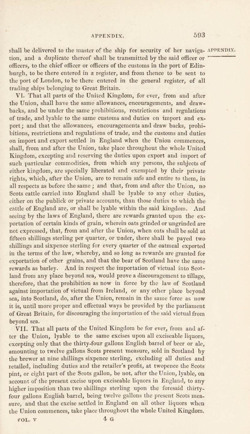 tion, and a duplicate thereof shall be transmitted by the said officer or officers, to the chief officer or officers of the customs in the port of Edin- burgh, to be there entered in a register, and from thence to be sent to the port of London, to be there entered in the general register, of all trading ships belonging to Great Britain. VI. That all parts of the United Kingdom, for ever, from and after backs, and be under the same prohibitions, restrictions and regulations of trade, and lyable to the same customs and duties on import and ex- port; and that the allowances, encouragements and draw backs, prohi- bitions, restrictions and regulations of trade, and the customs and duties on import and export settled in England when the Union commences, shall, from and after the Union, take place throughout the whole United Kingdom, excepting and reserving the duties upon export and import of such particular commodities, from which any persons, the subjects of either kingdom, are specially liberated and exempted by their private rights, which, after the Union, are to remain safe and entire to them, in all respects as before the same ; and that, from and after the Union, no Scots cattle carried into England shall be lyable to any other duties, either on the publick or private accounts, than those duties to which the cattle of England are, or shall be lyable within the said kingdom. And seeing by the laws of England, there are rewards granted upon the ex- portation of certain kinds of grain, wherein oats grinded or ungrinded are not expressed, that, from and after the Union, when oats shall be sold at fifteen shillings sterling per quarter, or under, there shall be payed two shillings and sixpence sterling for every quarter of the oatmeal exported in the terms of the law, whereby, and so long as rewards are granted for exportation of other grains, and that the bear of Scotland have the same rewards as barley. And in respect the importation of victual into Scot- land from any place beyond sea, would prove a discouragement to tillage, therefore, that the prohibition as now in force by the law of Scotland against importation of victual from Ireland, or any other place beyond sea, into Scotland, do, after the Union, remain in the same force as now it is, until more proper and effectual ways be provided by the parliament of Great Britain, for discouraging the importation of the said victual from beyond sea. VII. That all parts of the United Kingdom be for ever, from and af- ter the Union, lyable to the same excises upon all exciseable liquors, excepting only that the thirty-four gallons English barrel of beer or ale, amounting to twelve gallons Scots present measure, sold in Scotland by the brewer at nine shillings sixpence sterling, excluding all duties and retailed, including duties and the retailer’s profit, at twopence the Scots pint, or eight part of the Scots gallon, be not, after the Union, lyable, on account of the present excise upon exciseable liquors in England, to any higher imposition than two shillings sterling upon the foresaid thirty- four gallons English barrel, being twelve gallons the present Scots mea- sure, and that the excise settled in England on all other liquors when the Union commences, take place throughout the whole United Kingdom. VOL. V 4 G