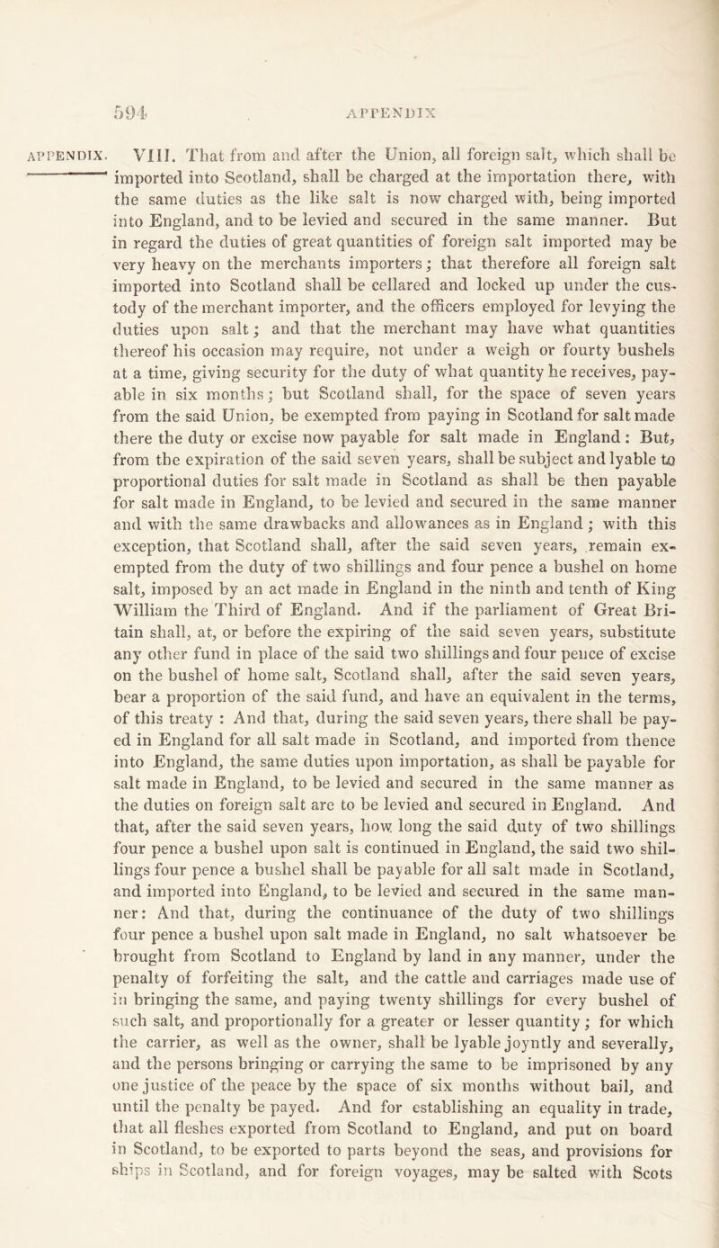 APPENDIX. VIII. That from and after the Union, all foreign salt, which shall be imported into Scotland, shall be charged at the importation there, with the same duties as the like salt is now charged with, being imported into England, and to be levied and secured in the same manner. But in regard the duties of great quantities of foreign salt imported may be very heavy on the merchants importers; that therefore all foreign salt imported into Scotland shall be cellared and locked up under the cus- tody of the merchant importer, and the officers employed for levying the duties upon salt; and that the merchant may have what quantities thereof his occasion may require, not under a wreigh or fourty bushels at a time, giving security for the duty of what quantity he receives, pay- able in six months; but Scotland shall, for the space of seven years from the said Union, be exempted from paying in Scotland for salt made there the duty or excise now payable for salt made in England: But, from the expiration of the said seven years, shall be subject andlyable to proportional duties for salt made in Scotland as shall be then payable for salt made in England, to be levied and secured in the same manner and with the same drawbacks and allowances as in England; with this exception, that Scotland shall, after the said seven years, remain ex- empted from the duty of two shillings and four pence a bushel on home salt, imposed by an act made in England in the ninth and tenth of King William the Third of England. And if the parliament of Great Bri- tain shall, at, or before the expiring of the said seven years, substitute any other fund in place of the said two shillings and four pence of excise on the bushel of home salt, Scotland shall, after the said seven years, bear a proportion of the said fund, and have an equivalent in the terms, of this treaty : And that, during the said seven years, there shall be pay- ed in England for all salt made in Scotland, and imported from thence into England, the same duties upon importation, as shall be payable for salt made in England, to be levied and secured in the same manner as the duties on foreign salt are to be levied and secured in England. And that, after the said seven years, how long the said duty of two shillings four pence a bushel upon salt is continued in England, the said two shil- lings four pence a bushel shall be payable for all salt made in Scotland, and imported into England, to be levied and secured in the same man- ner: And that, during the continuance of the duty of two shillings four pence a bushel upon salt made in England, no salt whatsoever be brought from Scotland to England by land in any manner, under the penalty of forfeiting the salt, and the cattle and carriages made use of in bringing the same, and paying twenty shillings for every bushel of such salt, and proportionally for a greater or lesser quantity; for which the carrier, as wTell as the owner, shall be lyable joyntly and severally, and the persons bringing or carrying the same to be imprisoned by any one justice of the peace by the space of six months without bail, and until the penalty be payed. And for establishing an equality in trade, that all fleshes exported from Scotland to England, and put on board in Scotland, to be exported to parts beyond the seas, and provisions for ships in Scotland, and for foreign voyages, may be salted with Scots