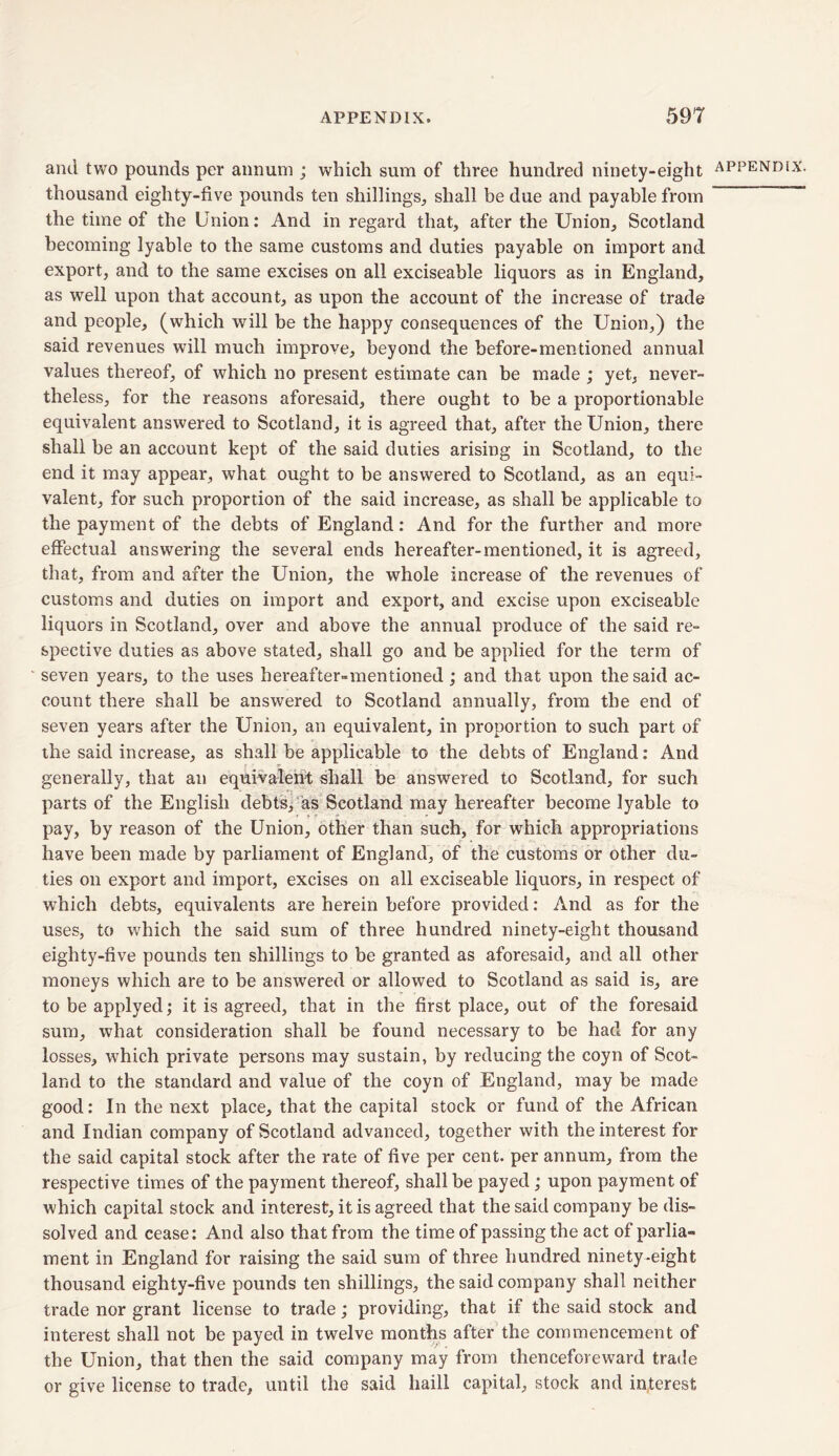 and two pounds per annum ; which sum of three hundred ninety-eight thousand eighty-five pounds ten shillings, shall be due and payable from the time of the Union: And in regard that, after the Union, Scotland becoming lyable to the same customs and duties payable on import and export, and to the same excises on all exciseable liquors as in England, as well upon that account, as upon the account of the increase of trade and people, (which will be the happy consequences of the Union,) the said revenues will much improve, beyond the before-mentioned annual values thereof, of which no present estimate can be made ; yet, never- theless, for the reasons aforesaid, there ought to be a proportionable equivalent answered to Scotland, it is agreed that, after the Union, there shall be an account kept of the said duties arising in Scotland, to the end it may appear, what ought to be answered to Scotland, as an equi- valent, for such proportion of the said increase, as shall be applicable to the payment of the debts of England: And for the further and more effectual answering the several ends hereafter-mentioned, it is agreed, that, from and after the Union, the whole increase of the revenues of customs and duties on import and export, and excise upon exciseable liquors in Scotland, over and above the annual produce of the said re- spective duties as above stated, shall go and be applied for the term of seven years, to the uses hereafter-mentioned; and that upon the said ac- count there shall be answered to Scotland annually, from the end of seven years after the Union, an equivalent, in proportion to such part of the said increase, as shall be applicable to the debts of England: And generally, that an equivalent shall be answered to Scotland, for such parts of the English debts, as Scotland may hereafter become lyable to pay, by reason of the Union, other than such, for which appropriations have been made by parliament of England, of the customs or other du- ties on export and import, excises on all exciseable liquors, in respect of which debts, equivalents are herein before provided: And as for the uses, to which the said sum of three hundred ninety-eight thousand eighty-five pounds ten shillings to be granted as aforesaid, and all other moneys which are to be answered or allowed to Scotland as said is, are to be applyed; it is agreed, that in the first place, out of the foresaid sum, what consideration shall be found necessary to be had for any losses, which private persons may sustain, by reducing the coyn of Scot- land to the standard and value of the coyn of England, may be made good: In the next place, that the capital stock or fund of the African and Indian company of Scotland advanced, together with the interest for the said capital stock after the rate of five per cent, per annum, from the respective times of the payment thereof, shall be payed; upon payment of which capital stock and interest, it is agreed that the said company be dis- solved and cease: And also that from the time of passing the act of parlia- ment in England for raising the said sum of three hundred ninety-eight thousand eighty-five pounds ten shillings, the said company shall neither trade nor grant license to trade; providing, that if the said stock and interest shall not be payed in twelve months after the commencement of the Union, that then the said company may from thenceforeward trade or give license to trade, until the said haill capital, stock and interest