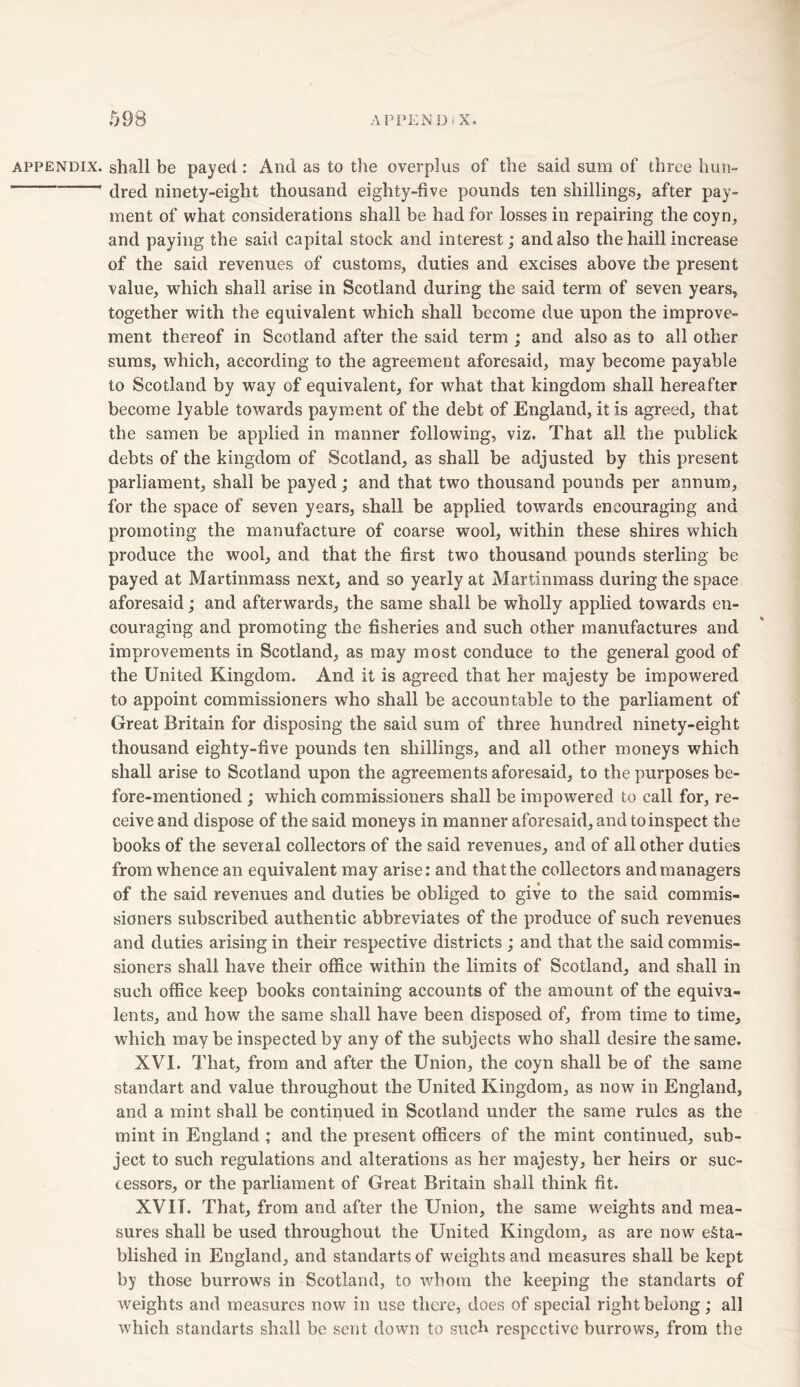 appendix, shall be payed : And as to the overplus of the said sum of three hun- ■ dred ninety-eight thousand eighty-five pounds ten shillings, after pay- ment of what considerations shall be had for losses in repairing the coyn, and paying the said capital stock and interest; and also the haill increase of the said revenues of customs, duties and excises above the present value, which shall arise in Scotland during the said term of seven years, together with the equivalent which shall become due upon the improve- ment thereof in Scotland after the said term ; and also as to all other sums, which, according to the agreement aforesaid, may become payable to Scotland by way of equivalent, for what that kingdom shall hereafter become lyable towards payment of the debt of England, it is agreed, that the samen be applied in manner following, viz. That all the publick debts of the kingdom of Scotland, as shall be adjusted by this present parliament, shall be payed; and that two thousand pounds per annum, for the space of seven years, shall be applied towards encouraging and promoting the manufacture of coarse wool, within these shires which produce the wool, and that the first two thousand pounds sterling be payed at Martinmass next, and so yearly at Martinmass during the space aforesaid; and afterwards, the same shall be wholly applied towards en- couraging and promoting the fisheries and such other manufactures and improvements in Scotland, as may most conduce to the general good of the United Kingdom. And it is agreed that her majesty be impowered to appoint commissioners who shall be accountable to the parliament of Great Britain for disposing the said sum of three hundred ninety-eight thousand eighty-five pounds ten shillings, and all other moneys which shall arise to Scotland upon the agreements aforesaid, to the purposes be- fore-mentioned ; which commissioners shall be impowered to call for, re- ceive and dispose of the said moneys in manner aforesaid, and to inspect the books of the several collectors of the said revenues, and of all other duties from whence an equivalent may arise: and that the collectors and managers of the said revenues and duties be obliged to give to the said commis- sioners subscribed authentic abbreviates of the produce of such revenues and duties arising in their respective districts ; and that the said commis- sioners shall have their office within the limits of Scotland, and shall in such office keep books containing accounts of the amount of the equiva- lents, and how the same shall have been disposed of, from time to time, which may be inspected by any of the subjects who shall desire the same. XVI. That, from and after the Union, the coyn shall be of the same standart and value throughout the United Kingdom, as now in England, and a mint shall be continued in Scotland under the same rules as the mint in England ; and the present officers of the mint continued, sub- ject to such regulations and alterations as her majesty, her heirs or suc- cessors, or the parliament of Great Britain shall think fit. XVII. That, from and after the Union, the same weights and mea- sures shall be used throughout the United Kingdom, as are now esta- blished in England, and standarts of weights and measures shall be kept by those burrows in Scotland, to whom the keeping the standarts of weights and measures now in use there, does of special right belong; all which standarts shall be sent down to such respective burrows, from the