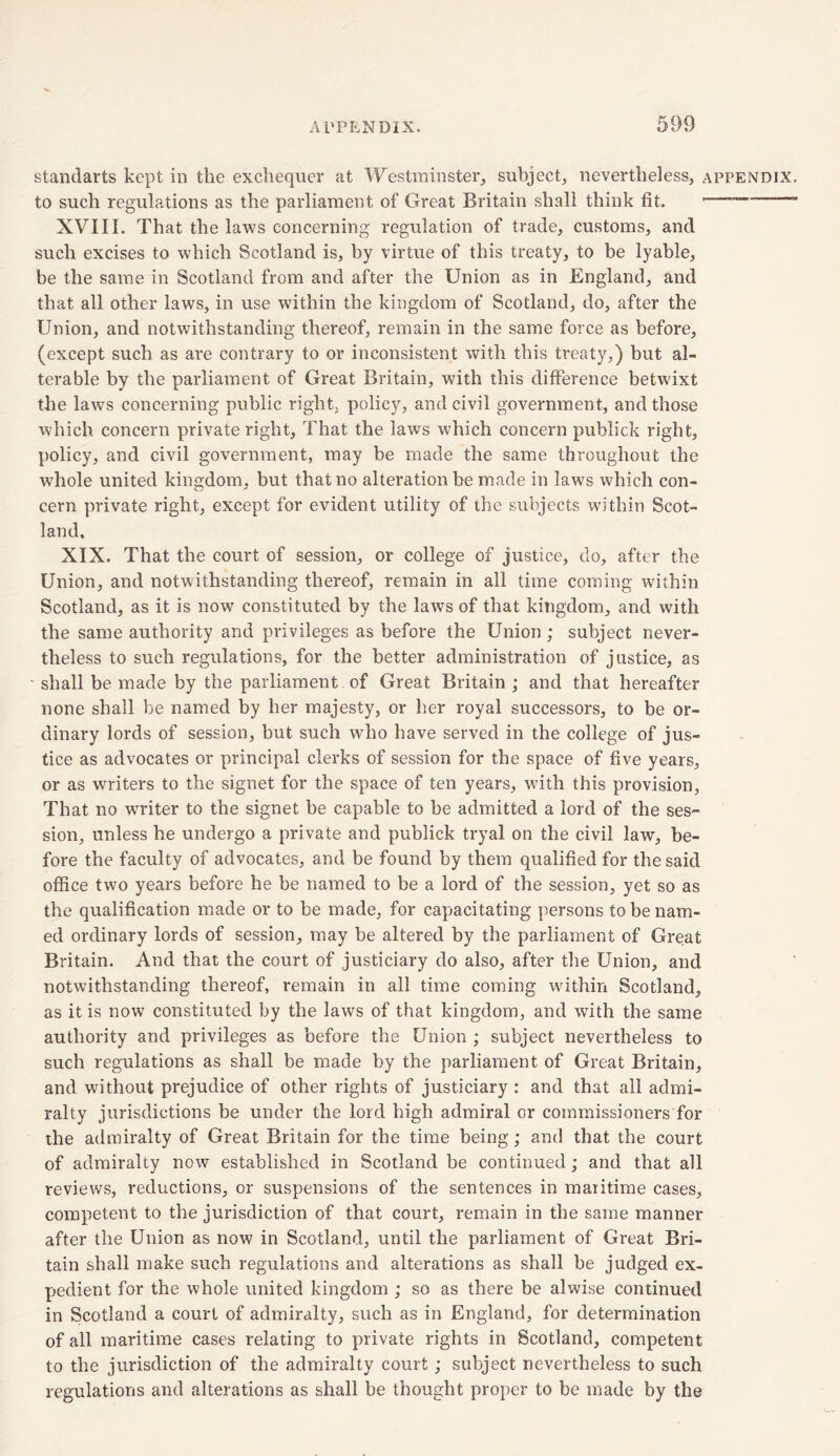 standarts kept in the exchequer at Westminster, subject, nevertheless, appendix. to such regulations as the parliament of Great Britain shall think fit. — XVIII. That the laws concerning regulation of trade, customs, and such excises to which Scotland is, by virtue of this treaty, to be lyable, be the same in Scotland from and after the Union as in England, and that all other laws, in use within the kingdom of Scotland, do, after the Union, and notwithstanding thereof, remain in the same force as before, (except such as are contrary to or inconsistent with this treaty,) but al- terable by the parliament of Great Britain, with this difference betwixt the laws concerning public right, policy, and civil government, and those which concern private right. That the laws which concern publick right, policy, and civil government, may be made the same throughout the whole united kingdom, but that no alteration be made in laws which con- cern private right, except for evident utility of the subjects within Scot- land, XIX. That the court of session, or college of justice, do, after the Union, and notwithstanding thereof, remain in all time coming within Scotland, as it is now constituted by the laws of that kingdom, and with the same authority and privileges as before the Union ; subject never- theless to such regulations, for the better administration of justice, as shall be made by the parliament of Great Britain ; and that hereafter none shall be named by her majesty, or her royal successors, to be or- dinary lords of session, but such who have served in the college of jus- tice as advocates or principal clerks of session for the space of five years, or as writers to the signet for the space of ten years, wdth this provision. That no writer to the signet be capable to be admitted a lord of the ses- sion, unless he undergo a private and publick tryal on the civil law, be- fore the faculty of advocates, and be found by them qualified for the said office two years before he be named to be a lord of the session, yet so as the qualification made or to be made, for capacitating persons to be nam- ed ordinary lords of session, may be altered by the parliament of Great Britain. And that the court of justiciary do also, after the Union, and notwithstanding thereof, remain in all time coming within Scotland, as it is now constituted by the laws of that kingdom, and with the same authority and privileges as before the Union ; subject nevertheless to such regulations as shall be made by the parliament of Great Britain, and without prejudice of other rights of justiciary : and that all admi- ralty jurisdictions be under the lord high admiral or commissioners for the admiralty of Great Britain for the time being; and that the court of admiralty now established in Scotland be continued; and that all reviews, reductions, or suspensions of the sentences in maritime cases, competent to the jurisdiction of that court, remain in the same manner after the Union as now in Scotland, until the parliament of Great Bri- tain shall make such regulations and alterations as shall be judged ex- pedient for the whole united kingdom ; so as there be alwise continued in Scotland a court of admiralty, such as in England, for determination of all maritime cases relating to private rights in Scotland, competent to the jurisdiction of the admiralty court; subject nevertheless to such regulations and alterations as shall be thought proper to be made by the