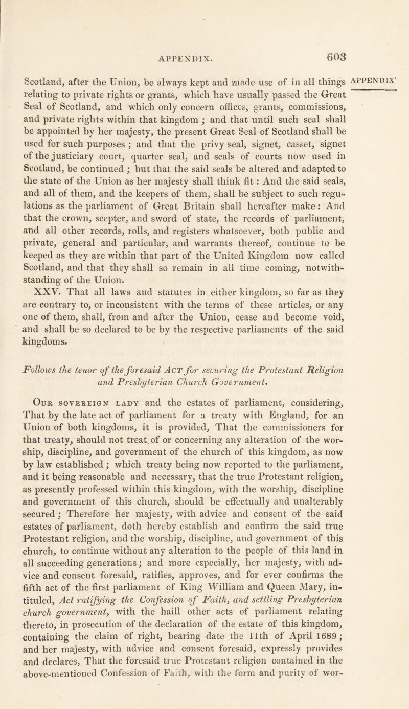 Scotland, after the Union, be always kept and made use of in all things relating to private rights or grants, which have usually passed the Great Seal of Scotland, and which only concern offices, grants, commissions, and private rights within that kingdom ; and that until such seal shall be appointed by her majesty, the present Great Seal of Scotland shall be used for such purposes ; and that the privy seal, signet, casset, signet of the justiciary court, quarter seal, and seals of courts now used in Scotland, be continued ; but that the said seals be altered and adapted to the state of the Union as her majesty shall think fit: And the said seals, and all of them, and the keepers of them, shall be subject to such regu- lations as the parliament of Great Britain shall hereafter make: And that the crown, scepter, and sword of state, the records of parliament, and all other records, rolls, and registers whatsoever, both public and private, general and particular, and warrants thereof, continue to be keeped as they are within that part of the United Kingdom now called Scotland, and that they shall so remain in all time coming, notwith- standing of the Union. XXV. That all laws and statutes in either kingdom, so far as they are contrary to, or inconsistent with the terms of these articles, or any one of them, shall, from and after the Union, cease and become void, and shall be so declared to be by the respective parliaments of the said kingdoms. Follows the tenor of the foresaid Act for securing the Protestant Religion and Presbyterian Church Government. Our sovereign lady and the estates of parliament, considering, That by the late act of parliament for a treaty with England, for an Union of both kingdoms, it is provided. That the commissioners for that treaty, should not treat,of or concerning any alteration of the wor- ship, discipline, and government of the church of this kingdom, as now by law established; which treaty being now reported to the parliament, and it being reasonable and necessary, that the true Protestant religion, as presently professed within this kingdom, with the worship, discipline and government of this church, should be effectually and unalterably secured; Therefore her majesty, with advice and consent of the said estates of parliament, doth hereby establish and confirm the said true Protestant religion, and the worship, discipline, and government of this church, to continue without any alteration to the people of this land in all succeeding generations; and more especially, her majesty, with ad- vice and consent foresaid, ratifies, approves, and for ever confirms the fifth act of the first parliament of King William and Queen Mary, in- tituled, Act ratifying the Confession of Faith, and settling Presbyterian church government, with the haill other acts of parliament relating thereto, in prosecution of the declaration of the estate of this kingdom, containing the claim of right, bearing date the 11th of April 1689; and her majesty, with advice and consent foresaid, expressly provides and declares. That the foresaid true Protestant religion contained in the above-mentioned Confession of Faith, with the form and purity of wor-