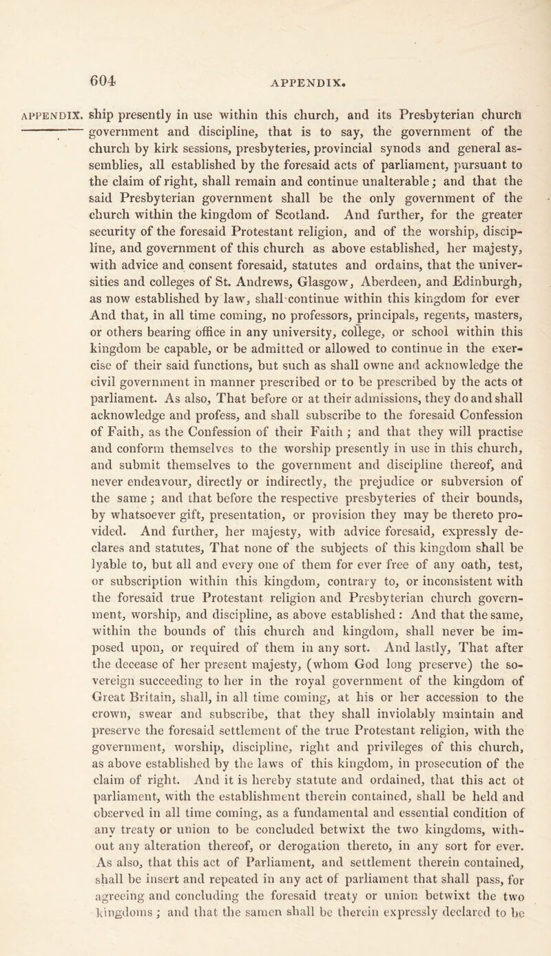 appendix, ship presently in use within this church, and its Presbyterian church government and discipline, that is to say, the government of the church by kirk sessions, presbyteries, provincial synods and general as- semblies, all established by the foresaid acts of parliament, pursuant to the claim of right, shall remain and continue unalterable; and that the said Presbyterian government shall be the only government of the church within the kingdom of Scotland. And further, for the greater security of the foresaid Protestant religion, and of the worship, discip- line, and government of this church as above established, her majesty, with advice and consent foresaid, statutes and ordains, that the univer- sities and colleges of St. Andrews, Glasgow, Aberdeen, and Edinburgh, as now established by law, shall continue within this kingdom for ever And that, in all time coming, no professors, principals, regents, masters, or others bearing office in any university, college, or school within this kingdom be capable, or be admitted or allowed to continue in the exer- cise of their said functions, but such as shall owne and acknowledge the civil government in manner prescribed or to be prescribed by the acts ot parliament. As also, That before or at their admissions, they do and shall acknowledge and profess, and shall subscribe to the foresaid Confession of Faith , as the Confession of their Faith ; and that they will practise and conform themselves to the worship presently in use in this church, and submit themselves to the government and discipline thereof, and never endeavour, directly or indirectly, the prejudice or subversion of the same ; and that before the respective presbyteries of their bounds, by whatsoever gift, presentation, or provision they may be thereto pro- vided. And further, her majesty, with advice foresaid, expressly de- clares and statutes. That none of the subjects of this kingdom shall be lyable to, but all and every one of them for ever free of any oath, test, or subscription within this kingdom, contrary to, or inconsistent with the foresaid true Protestant religion and Presbyterian church govern- ment, worship, and discipline, as above established : And that the same, within the bounds of this church and kingdom, shall never be im- posed upon, or required of them in any sort. And lastly. That after the decease of her present majesty, (whom God long preserve) the so- vereign succeeding to her in the royal government of the kingdom of Great Britain, shall, in all time coming, at his or her accession to the crown, swear and subscribe, that they shall inviolably maintain and preserve the foresaid settlement of the true Protestant religion, with the government, worship, discipline, right and privileges of this church, as above established by the laws of this kingdom, in prosecution of the claim of right. And it is hereby statute and ordained, that this act ot parliament, with the establishment therein contained, shall be held and observed in all time coming, as a fundamental and essential condition of any treaty or union to be concluded betwixt the two kingdoms, with- out any alteration thereof, or derogation thereto, in any sort for ever. As also, that this act of Parliament, and settlement therein contained, shall be insert and repeated in any act of parliament that shall pass, for agreeing and concluding the foresaid treaty or union betwixt the two kingdoms; and that the samen shall be therein expressly declared to be