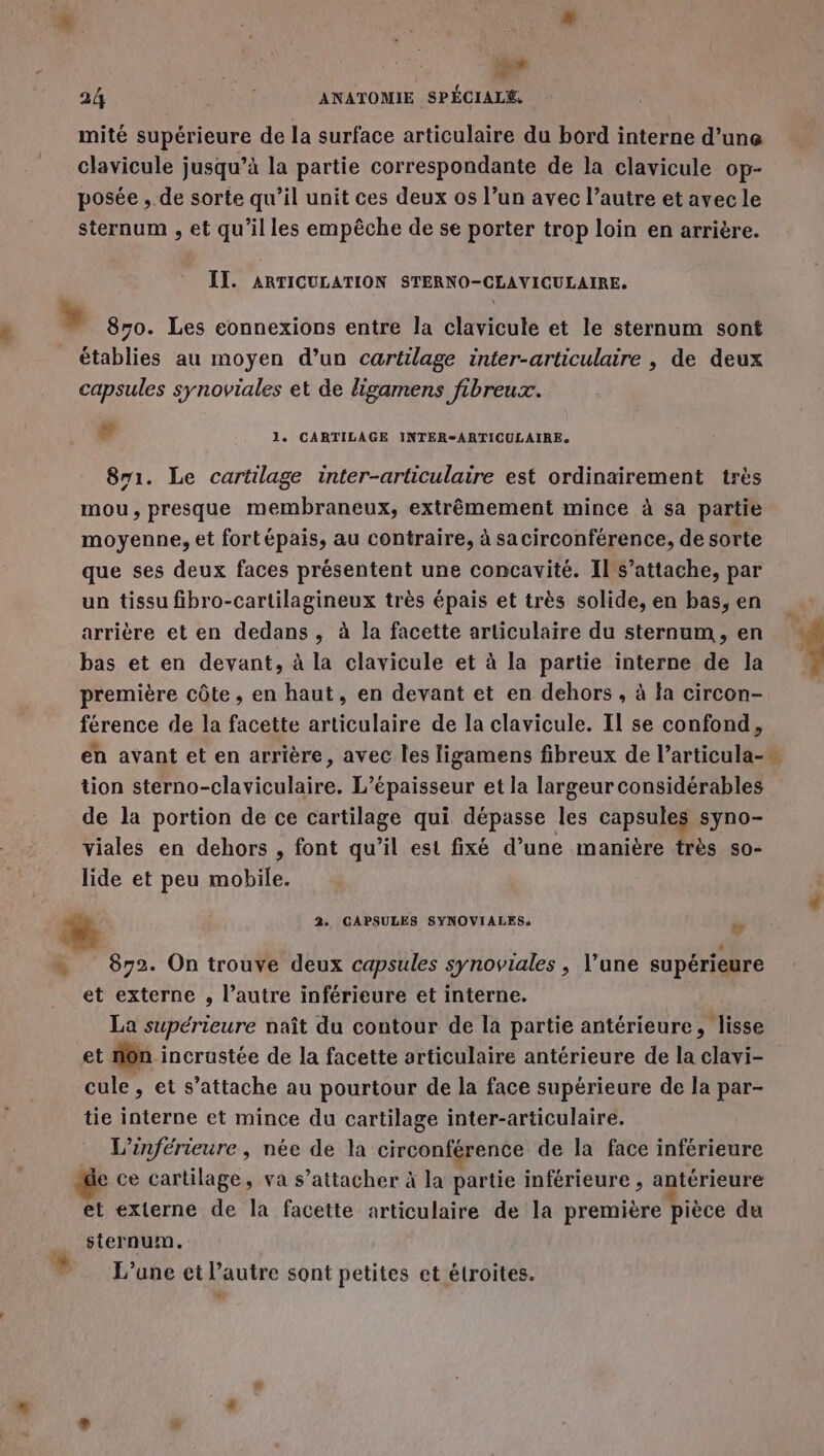 ee 24 RUE ANATOMIE SPÉCIALE, mité supérieure de la surface articulaire du bord interne d’une clavicule jusqu’à la partie correspondante de la clavicule op- posée , de sorte qu’il unit ces deux os l’un avec l’autre et avec le sternum , et qu’il les empêche de se porter trop loin en arrière. IT. ARTICULATION STERNO-CLAVICULAIRE. » 870. Les connexions entre la clavicule et le sternum sont établies au moyen d’un cartilage inter-articulaire , de deux capsules synoviales et de ligamens fibreux. | 1. CARTILAGE INTER-ARTICULAIRE. 871. Le cartilage inter-articulaire est ordinairement très mou, presque membraneux, extrêmement mince à sa partie moyenne, et fortépais, au contraire, à sacirconférence, de sorte que ses deux faces présentent une concavité. Il s’attache, par un tissu fibro-cartilagineux très épais et très solide, en bas,en arrière et en dedans , à la facette articulaire du sternum , en # bas et en devant, à la clavicule et à la partie interne de la première côte, en haut, en devant et en dehors , à la circon- férence de la facette articulaire de la clavicule. Il se confond, en avant et en arrière, avec les ligamens fibreux de l’articula- tion sterno-claviculaire. L’épaisseur et la largeur considérables de la portion de ce cartilage qui dépasse les capsules syno- viales en dehors , font qu’il est fixé d’une manière très so- lide et peu mobile. % 2. GAPSULES SYNOVIALES. ” … 872. On trouve deux capsules synoviales, l’une supérieure et externe , l’autre inférieure et interne. La supérieure naît du contour de la partie antérieure, lisse et nôn incrustée de la facette articulaire antérieure de la clavi- cule , et s’attache au pourtour de la face supérieure de la par- tie interne et mince du cartilage inter-articulaire. L'’inférieure , née de la circonférence de la face inférieure e ce cartilage, va s’attacher à la partie inférieure , antérieure et externe de la facette articulaire de la première pièce du sternum. L'une et l’autre sont petites et étroites. 4