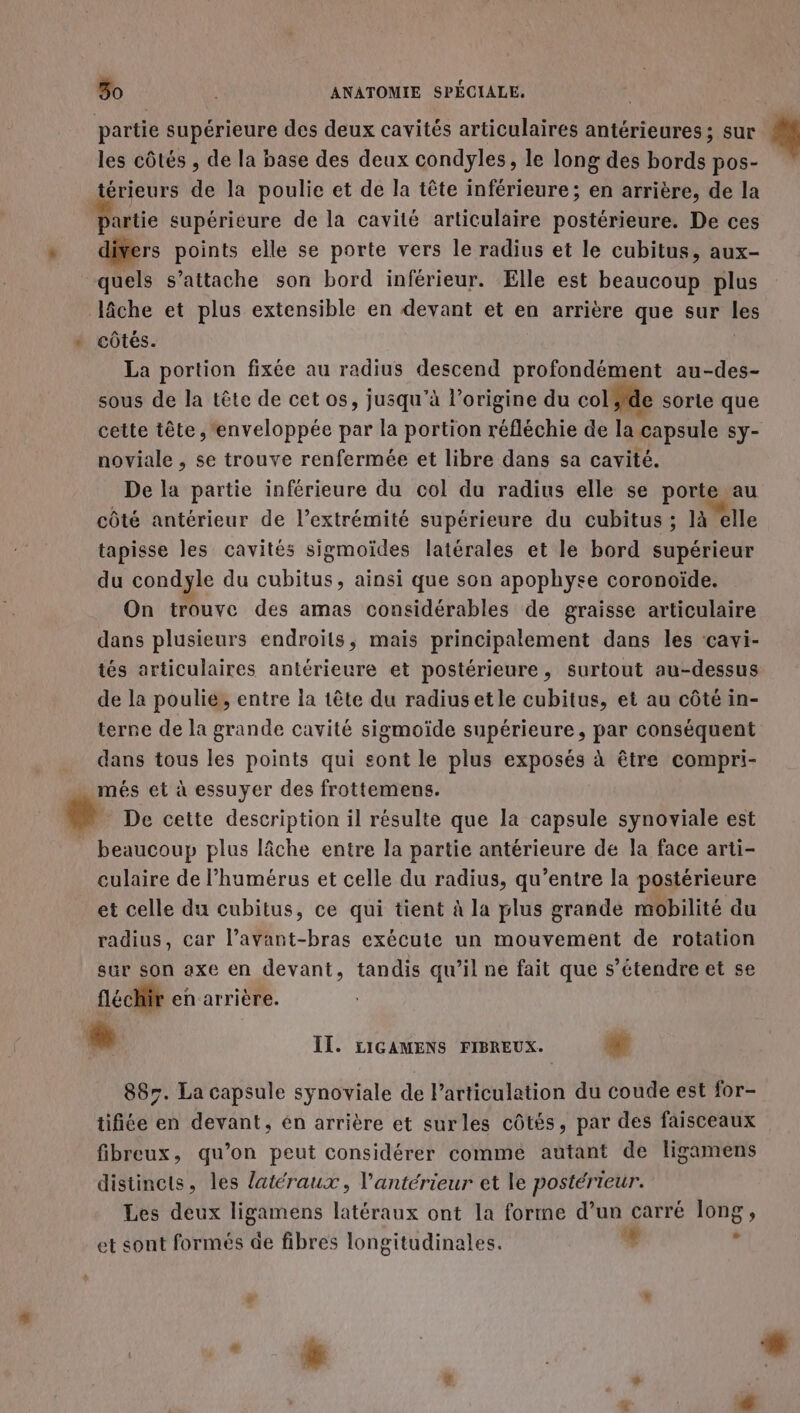 partie supérieure des deux cavités articulaires antérieures; sur # les côtés , de la base des deux condyles, le long des bords pos- térieurs de la poulie et de la tête inférieure; en arrière, de la partie supérieure de la cavité articulaire postérieure. De ces * difers points elle se porte vers le radius et le cubitus, aux- quels s'attache son bord inférieur. Elle est beaucoup plus lâche et plus extensible en devant et en arrière que sur les » côtés. | La portion fixée au radius descend profondément au-des- sous de la tête de cet os, jusqu’à l’origine du col de sorle que cette tête , 'enveloppée par la portion réfléchie de la capsule sy- noviale , se trouve renfermée et libre dans sa cavité. De la partie inférieure du col du radius elle se porte au côté antérieur de l’extrémité supérieure du cubitus ; là “elle tapisse les cavités sigmoïdes latérales et le bord supérieur du condyle du cubitus, ainsi que son apophyse coronoiïde. On trouve des amas considérables de graisse articulaire dans plusieurs endroits, mais principalement dans les ‘cavi- tés articulaires antérieure et postérieure, surtout au-dessus de la poulie, entre ia tête du radiusetle cubitus, et au côté in- terne de la grande cavité sigmoïde supérieure, par conséquent dans tous les points qui sont le plus exposés à être compri- més et à essuyer des frottemens. + De cette description il résulte que la capsule synoviale est beaucoup plus lâche entre la partie antérieure de la face arti- culaire de l’humérus et celle du radius, qu’entre la postérieure et celle du cubitus, ce qui tient à la plus grande mobilité du radius, car l’avant-bras exécute un mouvement de rotation sur son axe en devant, tandis qu’il ne fait que s'étendre et se fléchir en arrière. Li IT. LIGAMENS FIBREUX. w 885. La capsule synoviale de l'articulation du coude est for- tifiée en devant, én arrière et surles côtés, par des faisceaux fibreux, qu’on peut considérer comme autant de ligamens distincts, les latéraux, l'antérieur et le postérieur. Les deux ligamens latéraux ont la forme d’un carré long, et sont formés de fibres longitudinales. ‘# : * 4 | | e