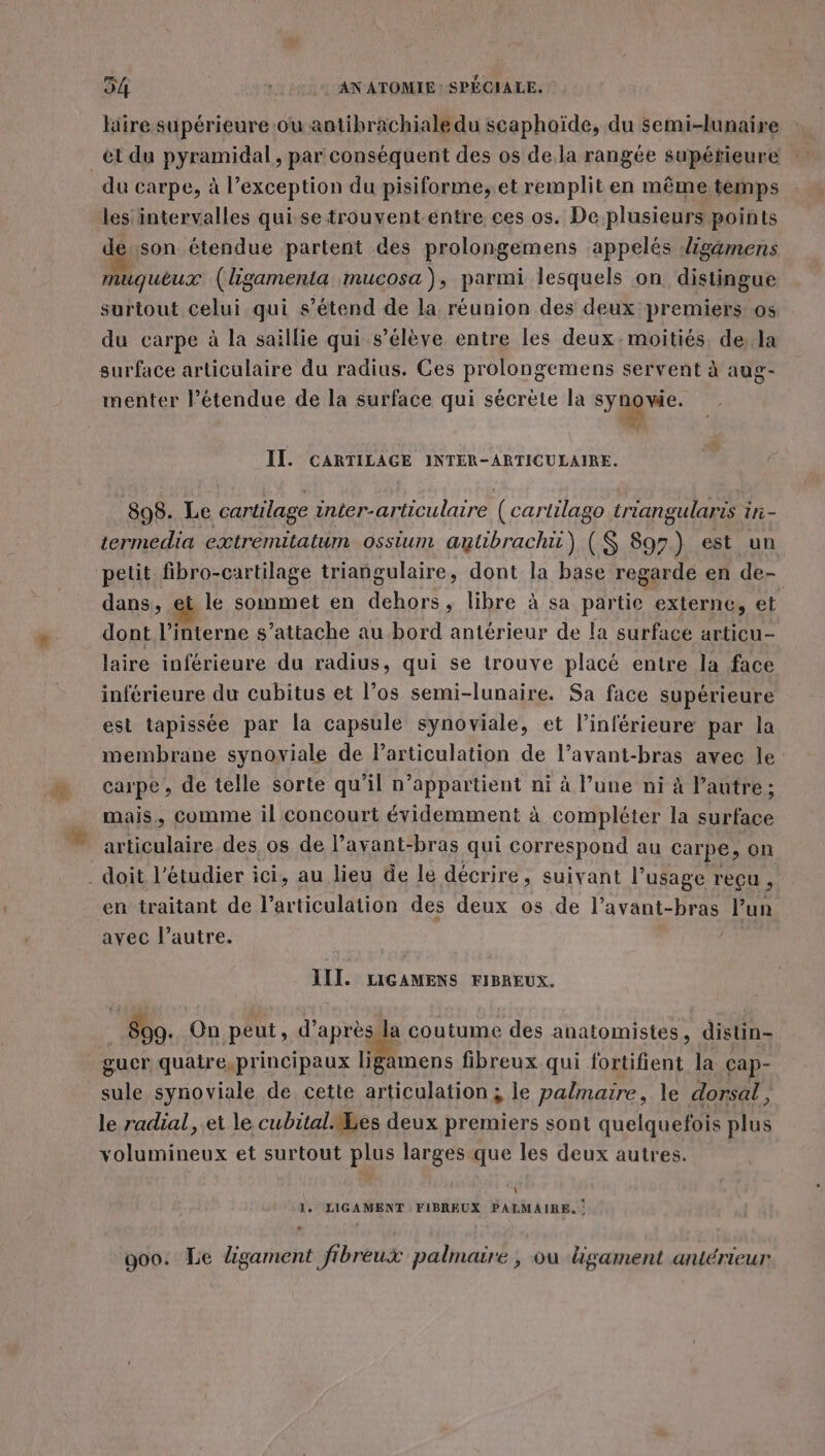 # litre supérieure ou antibrachiale du scaphoïde, du semi-lunaire et du pyramidal, par conséquent des os de la rangée supétieure du carpe, à l’exception du pisiforme,.et remplit en même temps les intervalles qui se trouvent-entre ces os. De plusieurs points de.son étendue partent des prolongemens appelés ligamens muquèeux (ligamenta mucosa), parmi lesquels on distingue surtout celui qui s’étend de la réunion des deux premiers os du carpe à la saillie qui s'élève entre les deux. moitiés de:la surface articulaire du radius. Ces prolongemens servent à aug- menter l’étendue de la surface qui sécrète la syge- II. CARTILAGE INTER-ARTICULAIRE. 898. Le cartilage inter-articulaire (cartilago triangularis in- termedia extremitatum ossium amtibrachü) (S 897) est un petit fibro-cartilage triangulaire, dont la base regardé en de- dans, et le sommet en Hhors » libre à sa partie externe, et dont l’interne s’attache au bord antérieur de la surface articu- laire inférieure du radius, qui se trouve placé entre la face inférieure du cubitus et l’os semi-lunaire. Sa face supérieure est tapissée par la capsule synoviale, et l’inférieure par la membrane synoviale de larticulation de l’avant-bras avec le carpe, de telle sorte qu'il n'appartient ni à l’une ni à l’autre ; mais, comme il concourt évidemment à compléter la surface en traitant de l’articulation des deux os de l’avant- Bras l’un avec l’autre. III. LIGAMENS FIBREUX. 890. On peut, d’après la coutume des anatomistes, distin- gucr quaire,principaux ligamens fibreux qui fortifient la cap- sule synoviale de cette articulation; le palmaire, le dorsal, le radial, et le cubital es deux premiers sont quelquefois plus volumineux et surtout plus larges que les deux autres. À 1. LIGAMENT FIBREUX PALMAIRE. : 900. Le ligarment ftbreux palmaire, ou hgament antérieur