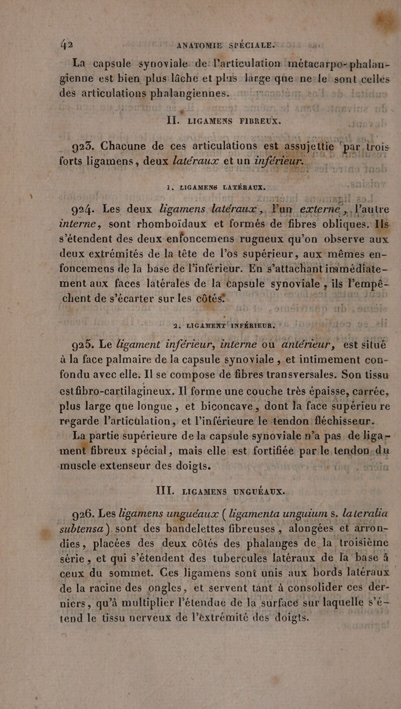 “ La capsule synoviale ‘de: l'articulation métacarpo-phalan- gienne est bien plus lâche et plus large: ru ne? le sont celles Den articulations phalangiennes. | 42 ANATOMIE SPÉCIALE. (3 . À Eu LIGAMENS FIBREUX. 923. Chacune de ces articulations est assujeutie par, irois forts ligamens, deux latéraux et un inférieur. ‘ 1. LIGAMENS LATÉRAUX. 924. Les deux ligamens PAPA UE Fan externé , l'autre interne, sont rhomboïdaux et formés de fibres ra Ils s'étendent des deux enfoncemens rugneux qu’on observe aux deux extrémités de la tête de los supérieur, aux mêmes en- foncemens de la base de l’inférieur. En s’attachant inmédiate- ment aux faces latérales de la capsule synoviale &gt; ils PRIDES chent de s’écarter sur les côtés 2: LIGAMENT INFÉRIEUR. | | 925. Le ligament inférieur, interne où antérieur, est situé à la face palmaire de la capsule synoyiale , et intimement cou- fondu avec elle. Il se compose de fibres transversales. Son tissu estfbro-cartilagineux, Il forme une couche très épaisse, carrée, plus large que longue , et biconcave, dont la face supérieu re regarde l'articulation, et l’inférieure le tendon fléchisseur. La partie supérieure de la capsule synoviale n’a pas de liga- ment fibreux spécial, mais elle est fortifiée par le, tendon; du muscle extenseur des doigis. si 1910 JUIL LIGAMENS UNGUÉAUX. 926. Les ligamens unguéaux ( ligamenta ungutum s. lateralia dies ; placées des deux côtés des phalanges de la troisième série , et qui s'étendent des tubercules latéraux de la’ base à ceux du sommet. Ces ligamens sont unis aux bords latéraux de la racine des ongles, et servent tant à consolider ces der- nicrs, qu'à multiplier l’étendué de la surfacé sur laquelle s’ é— tend le tissu nerveux de l’extrémité des doigts. 73